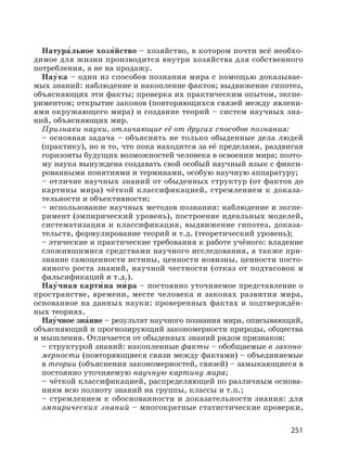 251
Натура′льное хозя′йство – хозяйство, в котором почти всё необхо-
димое для жизни производится внутри хозяйства для собственного
потребления, а не на продажу.
Нау′ка – один из способов познания мира с помощью доказывае-
мых знаний: наблюдение и накопление фактов; выдвижение гипотез,
объясняющих эти факты; проверка их практическим опытом, экспе-
риментом; открытие законов (повторяющихся связей между явлени-
ями окружающего мира) и создание теорий – систем научных зна-
ний, объясняющих мир.
Признаки науки, отличающие её от других способов познания:
– основная задача – объяснять не только обыденные дела людей
(практику), но и то, что пока находится за её пределами, раздвигая
горизонты будущих возможностей человека в освоении мира; поэто-
му наука вынуждена создавать свой особый научный язык с фикси-
рованными понятиями и терминами, особую научную аппаратуру;
– отличие научных знаний от обыденных структур (от фактов до
картины мира) чёткой классификацией, стремлением к доказа-
тельности и объективности;
– использование научных методов познания: наблюдение и экспе-
римент (эмпирический уровень), построение идеальных моделей,
систематизация и классификация, выдвижение гипотез, доказа-
тельств, формулирование теорий и т.д. (теоретический уровень);
– этические и практические требования к работе учёного: владение
сложившимися средствами научного исследования, а также при-
знание самоценности истины, ценности новизны, ценности посто-
янного роста знаний, научной честности (отказ от подтасовок и
фальсификаций и т.д.).
Нау′чная карти′ на ми′ ра – постоянно уточняемое представление о
пространстве, времени, месте человека и законах развития мира,
основанное на данных науки: проверенных фактах и подтверждён-
ных теориях.
Нау′чное зна′ние – результат научного познания мира, описывающий,
объясняющий и прогнозирующий закономерности природы, общества
и мышления. Отличается от обыденных знаний рядом признаков:
– структурой знаний: накопленные факты – обобщаемые в законо-
мерности (повторяющиеся связи между фактами) – объединяемые
в теории (объяснения закономерностей, связей) – замыкающиеся в
постоянно уточняемую научную картину мира;
– чёткой классификацией, распределяющей по различным основа-
ниям всю полноту знаний на группы, классы и т.п.;
– стремлением к обоснованности и доказательности знания: для
эмпирических знаний – многократные статистические проверки,
 