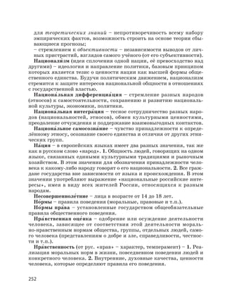 252
для теоретических знаний – непротиворечивость всему набору
эмпирических фактов, возможность строить на основе теории сбы-
вающиеся прогнозы;
– стремлением к объективности – независимости выводов от лич-
ных пристрастий, взглядов самого учёного (от его субъективности).
Национали′ зм (идея сплочения одной нации, её превосходство над
другими) – идеология и направление политики, базовым принципом
которых является тезис о ценности нации как высшей формы обще-
ственного единства. Будучи политическим движением, национализм
стремится к защите интересов национальной общности в отношениях
с государственной властью.
Национа′льная дифференциа′ция – стремление разных народов
(этносов) к самостоятельности, сохранению и развитию националь-
ной культуры, экономики, политики.
Национа′льная интегра′ция – тесное сотрудничество разных наро-
дов (национальностей, этносов), обмен культурными ценностями,
преодоление отчуждения и поддержание взаимовыгодных контактов.
Национа′льное самосозна′ние – чувство принадлежности к опреде-
лённому этносу, осознание своего единства и отличия от других этни-
ческих групп.
На′ция – в европейских языках имеет два разных значения, так же
как в русском слово «народ». 1. Общность людей, говорящих на одном
языке, связанных едиными культурными традициями и рыночным
хозяйством. В этом значении для обозначения принадлежности чело-
века к какому-либо народу говорят о его национальности. 2. Все граж-
дане государства вне зависимости от языка и происхождения. В этом
значении употребляют выражение «национальные российские инте-
ресы», имея в виду всех жителей России, относящихся к разным
народам.
Несовершенноле′тние – лица в возрасте от 14 до 18 лет.
Но′рмы – правила поведения (моральные, правовые и т.п.).
Но′рмы пра′ва – установленные государством общеобязательные
правила общественного поведения.
Нра′вственная оце′нка – одобрение или осуждение деятельности
человека, зависящее от соответствия этой деятельности мораль-
но-нравственным нормам общества, группы, отдельных людей, само-
го человека (представлениям о добре и зле, справедливости, честнос-
ти и т.п.).
Нра′вственность (от рус. «нрав» – характер, темперамент) – 1. Реа-
лизация моральных норм в жизни, повседневном поведении людей и
конкретного человека. 2. Внутренние, духовные качества, ценности
человека, которые определяют правила его поведения.
 