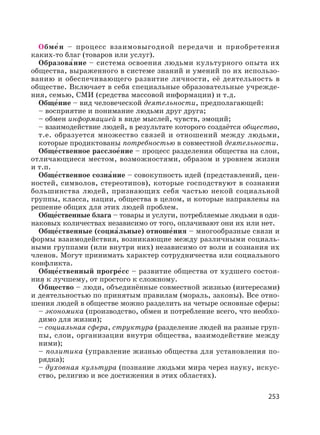 253
Обме′н – процесс взаимовыгодной передачи и приобретения
каких-то благ (товаров или услуг).
Образова′ние – система освоения людьми культурного опыта их
общества, выраженного в системе знаний и умений по их использо-
ванию и обеспечивающего развитие личности, её деятельность в
обществе. Включает в себя специальные образовательные учрежде-
ния, семью, СМИ (средства массовой информации) и т.д.
Обще′ние – вид человеческой деятельности, предполагающей:
– восприятие и понимание людьми друг друга;
– обмен информацией в виде мыслей, чувств, эмоций;
– взаимодействие людей, в результате которого создаётся общество,
т.е. образуется множество связей и отношений между людьми,
которые продиктованы потребностью в совместной деятельности.
Обще′ственное расслое′ние – процесс разделения общества на слои,
отличающиеся местом, возможностями, образом и уровнем жизни
и т.п.
Обще′ственное созна′ние – совокупность идей (представлений, цен-
ностей, символов, стереотипов), которые господствуют в сознании
большинства людей, признающих себя частью некой социальной
группы, класса, нации, общества в целом, и которые направлены на
решение общих для этих людей проблем.
Обще′ственные блага – товары и услуги, потребляемые людьми в оди-
наковых количествах независимо от того, оплачивают они их или нет.
Обще′ственные (социа′льные) отноше′ния – многообразные связи и
формы взаимодействия, возникающие между различными социаль-
ными группами (или внутри них) независимо от воли и сознания их
членов. Могут принимать характер сотрудничества или социального
конфликта.
Обще′ственный прогре′сс – развитие общества от худшего состоя-
ния к лучшему, от простого к сложному.
О′ бщество – люди, объединённые совместной жизнью (интересами)
и деятельностью по принятым правилам (мораль, законы). Все отно-
шения людей в обществе можно разделить на четыре основные сферы:
– экономика (производство, обмен и потребление всего, что необхо-
димо для жизни);
– социальная сфера, структура (разделение людей на разные груп-
пы, слои, организации внутри общества, взаимодействие между
ними);
– политика (управление жизнью общества для установления по-
рядка);
– духовная культура (познание людьми мира через науку, искус-
ство, религию и все достижения в этих областях).
 