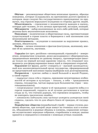 254
Обы′ чаи – рекомендуемые обществом неписаные правила, образцы
поведения, которые складывались на протяжении долгого времени и
которым люди следуют без государственного принуждения: по при-
вычке, под страхом морального осуждения со стороны других людей.
Объекти′ вность – стремление к независимости выводов и оценок,
которые даёт человек, от его личных пристрастий, взглядов, позиций.
Обя′занности – набор возложенных на кого-либо действий, которые
должны быть неукоснительно исполнены.
Оппози′ ция – политические и общественные силы, противостоящие
существующей в стране власти и борющиеся с ней законными или
незаконными методами.
Отве′тственность – осуждение и наказание за нарушение правил,
законов, обязательств.
Оце′нка – личное отношение к фактам (поступкам, явлениям), мне-
ние об их ценности, значении.
Парадо′кс (от греч. parа′doxes «неожиданный; странный») – неверо-
ятное, непривычное суждение, резко расходящееся с общепринятым,
традиционным мнением по данному вопросу, противоречащее (иног-
да только на первый взгляд) здравому смыслу, что открывает воз-
можность для формулирования новых идей и совершения открытий.
Парла′мент (от франц. parler «говорить») – высший законодатель-
ный или законосовещательный орган государства, сформированный
из представителей населения страны (выборами или делегированием).
Патриоти′ зм – чувство любви к своей большой и малой Родине,
к своей стране:
– ощущение связи себя и страны, признание неповторимых особен-
ностей её истории и культуры – своими, а себя – гражданином
страны, государства, частью народа (для большинства стран – мно-
гонационального);
– сопереживание своей стране и её гражданам: в радости побед и в
горечи поражений, гордость за её лучшие достижения и чувство
стыда за то, что считаем дурным, что стремимся исправить, чтобы
не повторить трагических ошибок;
– готовность подчинить свои частные интересы интересам своей
страны, сделать что-то для общего блага её граждан, её государ-
ства.
Первобы′ тное о′бщество (первобытный строй) – первая ступень раз-
вития общества, при которой люди живут на стоянках или в селени-
ях, объединяются в родовые общины и племена, управление которы-
ми осуществляют народные собрания, старейшины и вожди; знания
хранятся и передаются в основном с помощью устных сказаний.
 