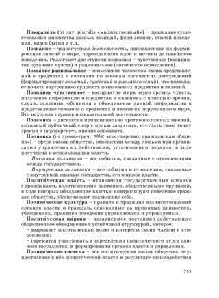 255
Плюрали′ зм (от лат. pluralis «множественный») – признание суще-
ствования множества разных позиций, форм знания, стилей поведе-
ния, видов бытия и т.д.
Позна′ние – человеческая деятельность, направленная на форми-
рование знаний о мире, порождающих идеи и мотивы дальнейшего
поведения. Различают две ступени познания – чувственное (восприя-
тие органами чувств) и рациональное (логическое осмысление).
Позна′ние рациона′льное – осмысление человеком своих представле-
ний о предметах и явлениях по законам логических рассуждений
(формулирование понятий, суждений и умозаключений), что позволя-
ет понять внутреннюю сущность познаваемых предметов и явлений.
Позна′ние чу′вственное – восприятие мира через органы чувств,
получение информации о предметах и явлениях с помощью зрения,
слуха, осязания, обоняния и объединение данной информации в
представление человека о предметах и явлениях окружающего мира.
Это исходная ступень познавательной деятельности.
Поле′мика – дискуссия принципиально противоположных мнений,
активный публичный спор с целью защитить, отстоять свою точку
зрения и опровергнуть мнение оппонента.
Поли′ тика (от древнегреч. «государство; гражданская общи-
на») – сфера жизни общества, отношения между людьми при органи-
зации управления их действиями, установлении порядка, в ходе
получения и использования власти.
Внешняя политика – все события, связанные с отношениями
между государствами.
Внутренняя политика – все события и отношения, связанные
с внутренней жизнью государства, его органов власти.
Полити′ ческая вла′сть – отношения государственных органов
с гражданами, политическими партиями, общественными группами,
в ходе которых обладающие властью контролируют поведение граж-
дан общества, обеспечивают подчинение себе.
Полити′ ческая культу′ра – правила и традиции взаимоотношений
органов власти и граждан, основанные на принятых ценностях,
убеждениях, практике поведения управляющих и управляемых.
Полити′ ческая па′ртия – независимое постоянно действующее
общественное объединение с устойчивой структурой, которое:
– выражает политическую волю и интересы своих членов и сто-
ронников;
– стремится участвовать в определении политического курса дан-
ного государства, в формировании органов власти и управления.
Полити′ ческая систе′ма – вся политическая жизнь общества, осу-
ществление в нём политической власти в результате взаимодействия
 