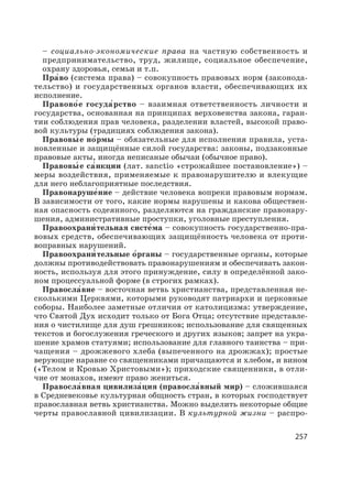 257
– социально-экономические права на частную собственность и
предпринимательство, труд, жилище, социальное обеспечение,
охрану здоровья, семьи и т.п.
Пра′во (система права) – совокупность правовых норм (законода-
тельство) и государственных органов власти, обеспечивающих их
исполнение.
Правово′е госуда′рство – взаимная ответственность личности и
государства, основанная на принципах верховенства закона, гаран-
тии соблюдения прав человека, разделении властей, высокой право-
вой культуры (традициях соблюдения закона).
Правовы′ е но′рмы – обязательные для исполнения правила, уста-
новленные и защищённые силой государства: законы, подзаконные
правовые акты, иногда неписаные обычаи (обычное право).
Правовы′ е са′нкции (лат. sanctio «строжайшее постановление») –
меры воздействия, применяемые к правонарушителю и влекущие
для него неблагоприятные последствия.
Правонаруше′ние – действие человека вопреки правовым нормам.
В зависимости от того, какие нормы нарушены и какова обществен-
ная опасность содеянного, разделяются на гражданские правонару-
шения, административные проступки, уголовные преступления.
Правоохрани′ тельная систе′ма – совокупность государственно-пра-
вовых средств, обеспечивающих защищённость человека от проти-
воправных нарушений.
Правоохрани′ тельные о′рганы – государственные органы, которые
должны противодействовать правонарушениям и обеспечивать закон-
ность, используя для этого принуждение, силу в определённой зако-
ном процессуальной форме (в строгих рамках).
Правосла′вие – восточная ветвь христианства, представленная не-
сколькими Церквями, которыми руководят патриархи и церковные
соборы. Наиболее заметные отличия от католицизма: утверждение,
что Святой Дух исходит только от Бога Отца; отсутствие представле-
ния о чистилище для душ грешников; использование для священных
текстов и богослужения греческого и других языков; запрет на укра-
шение храмов статуями; использование для главного таинства – при-
чащения – дрожжевого хлеба (выпеченного на дрожжах); простые
верующие наравне со священниками причащаются и хлебом, и вином
(«Телом и Кровью Христовыми»); приходские священники, в отли-
чие от монахов, имеют право жениться.
Правосла′вная цивилиза′ция (правосла′вный мир) – сложившаяся
в Средневековье культурная общность стран, в которых господствует
православная ветвь христианства. Можно выделить некоторые общие
черты православной цивилизации. В культурной жизни – распро-
 