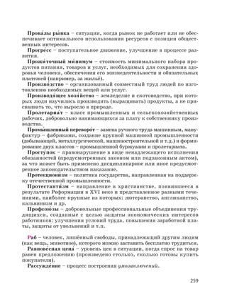 259
Прова′лы ры′ нка – ситуации, когда рынок не работает или не обес-
печивает оптимального использования ресурсов с позиции общест-
венных интересов.
Прогре′сс – поступательное движение, улучшение в процессе раз-
вития.
Прожи′ точный ми′ нимум – стоимость минимального набора про-
дуктов питания, товаров и услуг, необходимых для сохранения здо-
ровья человека, обеспечения его жизнедеятельности и обязательных
платежей (например, за жильё).
Произво′дство – организованный совместный труд людей по изго-
товлению необходимых вещей или услуг.
Производя′щее хозя′йство – земледелие и скотоводство, при кото-
рых люди научились производить (выращивать) продукты, а не при-
сваивать то, что выросло в природе.
Пролетариа′т – класс промышленных и сельскохозяйственных
рабочих, добровольно нанимающихся за плату к собственнику произ-
водства.
Промы′ шленный переворо′т – замена ручного труда машинным, ману-
фактур – фабриками, создание крупной машинной промышленности
(добывающей, металлургической, машиностроительной и т.д.) и форми-
рование двух классов – промышленной буржуазии и пролетариата.
Просту′пок – правонарушение в виде ненадлежащего исполнения
обязанностей (предусмотренных законом или подзаконным актом),
за что может быть применено дисциплинарное или иное предусмот-
ренное законодательством наказание.
Протекциони′ зм – политика государства, направленная на поддерж-
ку отечественной промышленности.
Протестанти′зм – направление в христианстве, появившееся в
результате Реформации в XVI веке и представленное разными тече-
ниями, наиболее крупные из которых: лютеранство, англиканство,
кальвинизм и др.
Профсою′ зы – добровольные профессиональные объединения тру-
дящихся, созданные с целью защиты экономических интересов
работников: улучшения условий труда, повышения заработной пла-
ты, защиты от увольнений и т.п.
Раб – человек, лишённый свободы, принадлежащий другим людям
(как вещь, животное), которого можно заставить бесплатно трудиться.
Равнове′сная цена′ – уровень цен в ситуации, когда спрос на товар
равен предложению (произведено столько, сколько готовы купить
покупатели).
Рассужде′ние – процесс построения умозаключений.
 