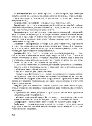 260
Рационали′ зм (от лат. ratio «разум») – философия, признающая
разум основой поведения людей и познания ими мира, главным кри-
терием истинности (в отличие от интуиции, чувств, мистического
озарения и т.п.).
Рациона′льное позна′ние – см. Познание рациональное.
Реали′ зм (от лат. realis «существенный; действительный») – объек-
тивное отображение действительности, «правда жизни» – в мышле-
нии, искусстве, отношении к жизни и т.п.
Револю′ ция (от лат. revolution «поворот, переворот») – коренной,
насильственный переворот в государственной, экономической, обще-
ственной и культурной жизни страны, сопровождается сменой пра-
вящего слоя и приводит к переходу общества из одного качественно-
го состояния в другое.
Рекла′ма – информация о товаре или услуге (текстом, картинкой
и т.п.), предназначенная для привлечения покупателей и содержа-
щая, как правило, описание продукта, название производителя, кон-
такты для приобретения продукции и т.п.
Рели′ гия (от лат. relegere «относиться с особым почтением») – спо-
соб познания и осознания мира через веру людей в Бога, богов или
сверхъестественные силы (творящие чудеса), а также вера в наличие
у человека души, продолжающей существование после смерти тела.
В развитых религиях, как правило, существуют:
– Священные тексты, излагающие основы вероучения – представ-
ление о мире и Божестве, о цели и правилах человеческой жизни;
– обряды (правила богослужения);
– храмы – здания для богослужения;
– священники (духовенство) – люди, проводящие обряды, посред-
ники между простыми верующими и сверхъестественными силами.
Респу′блика – форма правления государством, при которой высшие
власти избираются гражданами, народом, воля которого и считается
источником власти.
Ресу′рсы (от англ. resource «запасы, средства») – необходимые сред-
ства, которые после преобразования могут дать требуемый результат,
например:
– производственные ресурсы – природные, денежные, трудовые
(людские), информационные;
– административный ресурс (в политике) – возможность исполь-
зования органов власти в интересах одной политической силы.
Рефере′ндум – всенародное голосование по какому-либо вопросу.
Рефо′рма – спланированное властью, руководством изменение
порядков в экономической, общественной, политической или куль-
турной жизни общества.
 