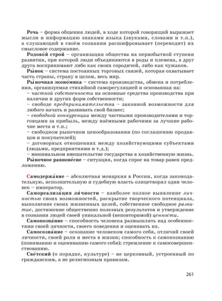 261
Речь – форма общения людей, в ходе которой говорящий выражает
мысли и информацию знаками языка (звуками, словами и т.п.),
а слушающий в своём сознании расшифровывает (переводит) их
смысловое содержание.
Родово′й строй – организация общества на первобытной ступени
развития, при которой люди объединяются в роды и племена, а друг
друга воспринимают либо как своих сородичей, либо как чужаков.
Ры′ нок – система постоянных торговых связей, которая охватывает
часть страны, страну в целом, весь мир.
Ры′ ночная эконо′мика – система производства, обмена и потребле-
ния, организуемая стихийной саморегуляцией и основанная на:
– частной собственности на основные средства производства при
наличии и других форм собственности;
– свободе предпринимательства – законной возможности для
любого начать и развивать свой бизнес;
– свободной конкуренции между частными производителями и тор-
говцами за прибыль, между наёмными рабочими за лучшие рабо-
чие места и т.п.;
– свободном рыночном ценообразовании (по соглашению продав-
цов и покупателей);
– договорных отношениях между хозяйствующими субъектами
(людьми, предприятиями и т.д.);
– минимальном вмешательстве государства в хозяйственную жизнь.
Ры′ ночное равнове′сие – ситуация, когда спрос на товар равен пред-
ложению.
Самодержа′вие – абсолютная монархия в России, когда законода-
тельную, исполнительную и судебную власть олицетворял один чело-
век – император.
Самореализа′ция ли′ чности – наиболее полное выявление лич-
ностью своих возможностей, раскрытие творческого потенциала,
выполнение своих жизненных целей, собственное свободное разви-
тие, достижение общественно полезных результатов и утверждение
в сознании людей своей уникальной (неповторимой) ценности.
Самопозна′ние – способность человека размышлять над особеннос-
тями своей личности, своего поведения и оценивать их.
Самосозна′ние – осознание человеком самого себя, отличий своей
личности, своей роли и места в жизни; способность к самопознанию
(пониманию и оцениванию самого себя); стремление к самосовершен-
ствованию.
Све′тский (о порядке, культуре) – не церковный, устроенный по
гражданским, а не религиозным правилам.
 