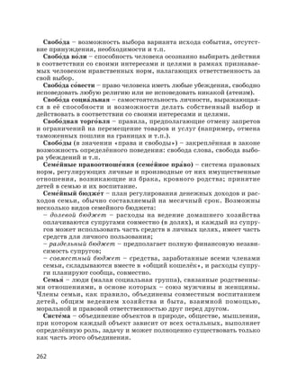 262
Свобо′да – возможность выбора варианта исхода события, отсутст-
вие принуждения, необходимости и т.п.
Свобо′да во′ли – способность человека осознанно выбирать действия
в соответствии со своими интересами и целями в рамках признавае-
мых человеком нравственных норм, налагающих ответственность за
свой выбор.
Свобо′да со′вести – право человека иметь любые убеждения, свободно
исповедовать любую религию или не исповедовать никакой (атеизм).
Свобо′да социа′льная – самостоятельность личности, выражающая-
ся в её способности и возможности делать собственный выбор и
действовать в соответствии со своими интересами и целями.
Свобо′дная торго′вля – правила, предполагающие отмену запретов
и ограничений на перемещение товаров и услуг (например, отмена
таможенных пошлин на границах и т.п.).
Свобо′ды (в значении «права и свободы») – закреплённая в законе
возможность определённого поведения: свобода слова, свобода выбо-
ра убеждений и т.п.
Семе′йные правоотноше′ния (семе′йное пра′во) – система правовых
норм, регулирующих личные и производные от них имущественные
отношения, возникающие из брака, кровного родства; принятие
детей в семью и их воспитание.
Семе′йный бюдже′т – план регулирования денежных доходов и рас-
ходов семьи, обычно составляемый на месячный срок. Возможны
несколько видов семейного бюджета:
– долевой бюджет – расходы на ведение домашнего хозяйства
оплачиваются супругами совместно (в долях), и каждый из супру-
гов может использовать часть средств в личных целях, имеет часть
средств для личного пользования;
– раздельный бюджет – предполагает полную финансовую незави-
симость супругов;
– совместный бюджет – средства, заработанные всеми членами
семьи, складываются вместе в «общий кошелёк», и расходы супру-
ги планируют сообща, совместно.
Семья′ – люди (малая социальная группа), связанные родственны-
ми отношениями, в основе которых – союз мужчины и женщины.
Члены семьи, как правило, объединены совместным воспитанием
детей, общим ведением хозяйства и быта, взаимной помощью,
моральной и правовой ответственностью друг перед другом.
Систе′ма – объединение объектов в природе, обществе, мышлении,
при котором каждый объект зависит от всех остальных, выполняет
определённую роль, задачу и может полноценно существовать только
как часть этого объединения.
 