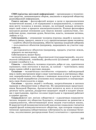 263
СМИ (сре′дства ма′ссовой информа′ции) – организации и техничес-
кие средства, занимающиеся сбором, анализом и передачей обществу
разнообразной информации.
Смы′ сл жи′ зни – философский вопрос о цели и предназначении
человеческой жизни, о её содержании и направленности, о занимае-
мом месте человека в жизни; вопрос, на который каждая личность
ищет свой ответ в процессе жизнедеятельности. Разные философии
находили разные основания для смысла жизни: удовольствие, спо-
койствие души, спасение души, богатство, власть, познание истины,
любовь и т.д.
Со′бственность – отношение человека (группы людей) к какому-то
объекту (вещь, продукт, земля и т.п.), предполагающее право человека:
– владеть объектом (например, обнести границы владений забором);
– пользоваться объектом (например, выращивать на участке кар-
тофель);
– распоряжаться объектом (например, продать участок земли,
передать по наследству).
Собственность может быть:
частной (одного лица), общественной (государственной), коллек-
тивной (общинной, семейной), феодальной (условной – данной под
условие службы) и т.д.
Со′весть – способность человека отделять добро от зла, критически
оценивать свои поступки и мысли, за плохие – чувствовать вину
перед самим собой и другими людьми.
Созна′ние – человеческая способность «отражать» наблюдаемый
мир в своём внутреннем мире в виде чувственных и умственных обра-
зов; перерабатывать эти образы с помощью мышления и чувств; на
основе такой переработки усилиями воли направлять и контролиро-
вать свою деятельность в мире.
Сосло′вие – группа людей с особыми, закреплёнными в законах
правами и обязанностями в обществе. По средневековым представле-
ниям Западной Европы, духовенство молится за всех и получает
десятую часть урожая, рыцарство защищает людей и владеет земля-
ми с крестьянами, третье сословие (крестьяне и горожане) работает
и кормит других.
Социали′ зм (от лат. socium «общество») – в различных социалисти-
ческих теориях это общество будущего, основанное на равенстве и
справедливости, обеспечивающее всем людям счастливую жизнь.
В марксистской (коммунистической) идеологии социализм считается
первой фазой коммунистического общества, при котором социалис-
тические принципы (общественная собственность на основные богат-
ства, коллективное распределение благ) сочетаются с признаками
 