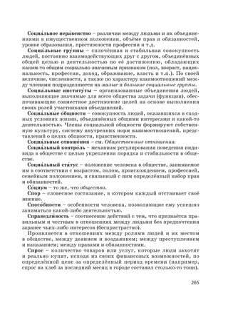 265
Социа′льное нера′венство – различия между людьми и их объедине-
ниями в имущественном положении, объёме прав и обязанностей,
уровне образования, престижности профессии и т.д.
Социа′льные гру′ппы – сплочённая и стабильная совокупность
людей, постоянно взаимодействующих друг с другом, объединённых
общей целью и деятельностью по её достижению, обладающих
каким-то общим социально значимым признаком (пол, возраст, нацио-
нальность, профессия, доход, образование, власть и т.п.). По своей
величине, численности, а также по характеру взаимоотношений меж-
ду членами подразделяются на малые и большие социальные группы.
Социа′льные институ′ты – организованные объединения людей,
выполняющие значимые для всего общества задачи (функции), обес-
печивающие совместное достижение целей на основе выполнения
своих ролей участниками объединений.
Социа′льные о′бщности – совокупность людей, оказавшихся в сход-
ных условиях жизни, объединённых общими интересами и какой-то
деятельностью. Члены социальной общности формируют собствен-
ную культуру, систему внутренних норм взаимоотношений, предс-
тавлений о целях общности, нравственности.
Социа′льные отноше′ния – см. Общественные отношения.
Социа′льный контро′ль – механизм регулирования поведения инди-
вида в обществе с целью укрепления порядка и стабильности в обще-
стве.
Социа′льный ста′тус – положение человека в обществе, занимаемое
им в соответствии с возрастом, полом, происхождением, профессией,
семейным положением, и связанный с ним определённый набор прав
и обязанностей.
Со′циум – то же, что общество.
Спор – словесное состязание, в котором каждый отстаивает своё
мнение.
Спосо′бности – особенности человека, позволяющие ему успешно
заниматься какой-либо деятельностью.
Справедли′ вость – соотнесение действий с тем, что признаётся пра-
вильным и честным в отношениях между людьми без предпочтения
заранее чьих-либо интересов (беспристрастно).
Проявляется в отношениях между ролями людей и их местом
в обществе, между деянием и воздаянием; между преступлением
и наказанием; между правами и обязанностями.
Спрос – количество товаров или услуг, которые люди захотят
и реально купят, исходя из своих финансовых возможностей, по
определённой цене за определённый период времени (например,
спрос на хлеб за последний месяц в городе составил столько-то тонн).
 