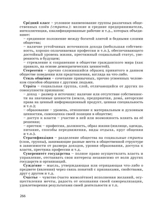 266
Сре′дний класс – условное наименование группы различных обще-
ственных слоёв (страты): мелкие и средние предприниматели,
интеллигенция, квалифицированные рабочие и т.д., которых объеди-
няют:
– срединное положение между богатой элитой и бедными слоями
общества;
– наличие устойчивых источников дохода (небольшая собствен-
ность, хорошо оплачиваемая профессия и т.п.), обеспечивающего
достойный уровень жизни, престижный социальный статус, уве-
ренность в будущем;
– стремление к сохранению в обществе гражданского мира (как
правило, на основе демократических ценностей).
Стереоти′ п – прочно сложившийся образец принятого в данном
обществе поведения или представления, взгляда на что-либо.
Стиль обще′ния – сочетание привычных, прочно усвоенных челове-
ком способов общения с другими людьми.
Стра′та – социальная группа, слой, отличающийся от других по
совокупности признаков:
– доход – размер и источник: наличие или отсутствие собственнос-
ти на значимые ценности (земля, предприятия, дома′, авторские
права на ценный информационный продукт, ценная специальность
и т.п.);
– образование – уровень, отношение к материальным и духовным
ценностям, самооценка своей позиции в обществе;
– доступ к власти – участие в ней или возможность влиять на её
решения;
– престиж – профессия, должность, образ жизни (жилище, одежда,
питание, способы передвижения, виды отдыха, круг общения
и т.п.).
Стратифика′ция – разделение общества на социальные страты
(слои, группы), занимающие разные места в общественной структуре
в зависимости от размера доходов, уровня образования, доступа к
власти, престижа профессии и т.д.
Суверените′т госуда′рства – полное право осуществлять власть и
управление, отстаивать свои интересы независимо от воли других
государств и организаций.
Сужде′ние – мысль, утверждающая или отрицающая что-либо о
предмете (явлении) через связь понятий с признаками, свойствами,
друг с другом и т.д.
Сча′стье – чувство (часто мимолётное) исполнения желаний, осу-
ществления мечты, радость от осознания своей самореализации,
удовлетворения результатами своей деятельности и т.п.
 