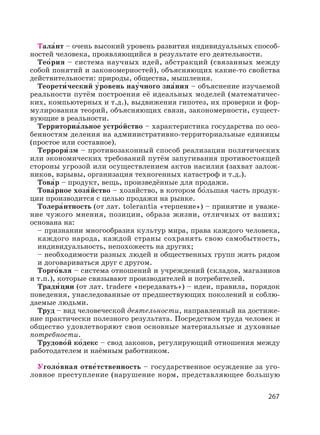 267
Тала′нт – очень высокий уровень развития индивидуальных способ-
ностей человека, проявляющийся в результате его деятельности.
Тео′рия – система научных идей, абстракций (связанных между
собой понятий и закономерностей), объясняющих какие-то свойства
действительности: природы, общества, мышления.
Теорети′ ческий у′ровень нау′чного зна′ния – объяснение изучаемой
реальности путём построения её идеальных моделей (математичес-
ких, компьютерных и т.д.), выдвижения гипотез, их проверки и фор-
мулирования теорий, объясняющих связи, закономерности, сущест-
вующие в реальности.
Территориа′льное устро′йство – характеристика государства по осо-
бенностям деления на административно-территориальные единицы
(простое или составное).
Террори′ зм – противозаконный способ реализации политических
или экономических требований путём запугивания противостоящей
стороны угрозой или осуществлением актов насилия (захват залож-
ников, взрывы, организация техногенных катастроф и т.д.).
Това′р – продукт, вещь, произведённые для продажи.
Това′рное хозя′йство – хозяйство, в котором бо′льшая часть продук-
ции производится с целью продажи на рынке.
Толера′нтность (от лат. tolerantia «терпение») – принятие и уваже-
ние чужого мнения, позиции, образа жизни, отличных от ваших;
основана на:
– признании многообразия культур мира, права каждого человека,
каждого народа, каждой страны сохранять свою самобытность,
индивидуальность, непохожесть на других;
– необходимости разных людей и общественных групп жить рядом
и договариваться друг с другом.
Торго′вля – система отношений и учреждений (складов, магазинов
и т.п.), которые связывают производителей и потребителей.
Тради′ ции (от лат. tradere «передавать») – идеи, правила, порядок
поведения, унаследованные от предшествующих поколений и соблю-
даемые людьми.
Труд – вид человеческой деятельности, направленный на достиже-
ние практически полезного результата. Посредством труда человек и
общество удовлетворяют свои основные материальные и духовные
потребности.
Трудово′й ко′декс – свод законов, регулирующий отношения между
работодателем и наёмным работником.
Уголо′вная отве′тственность – государственное осуждение за уго-
ловное преступление (нарушение норм, представляющее большую
 