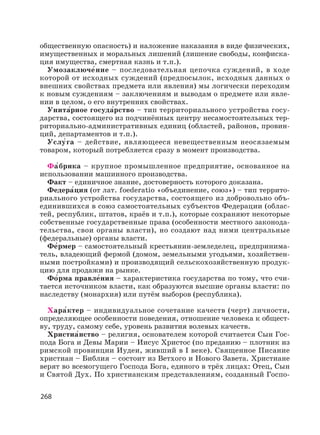 268
общественную опасность) и наложение наказания в виде физических,
имущественных и моральных лишений (лишение свободы, конфиска-
ция имущества, смертная казнь и т.п.).
Умозаключе′ние – последовательная цепочка суждений, в ходе
которой от исходных суждений (предпосылок, исходных данных о
внешних свойствах предмета или явления) мы логически переходим
к новым суждениям – заключениям и выводам о предмете или явле-
нии в целом, о его внутренних свойствах.
Унита′рное госуда′рство – тип территориального устройства госу-
дарства, состоящего из подчинённых центру несамостоятельных тер-
риториально-административных единиц (областей, районов, провин-
ций, департаментов и т.п.).
Услу′га – действие, являющееся невещественным неосязаемым
товаром, который потребляется сразу в момент производства.
Фа′брика – крупное промышленное предприятие, основанное на
использовании машинного производства.
Факт – единичное знание, достоверность которого доказана.
Федера′ция (от лат. foederatio «объединение, союз») – тип террито-
риального устройства государства, состоящего из добровольно объ-
единившихся в союз самостоятельных субъектов Федерации (облас-
тей, республик, штатов, краёв и т.п.), которые сохраняют некоторые
собственные государственные права (особенности местного законода-
тельства, свои органы власти), но создают над ними центральные
(федеральные) органы власти.
Фе′рмер – самостоятельный крестьянин-земледелец, предпринима-
тель, владеющий фермой (домом, земельными угодьями, хозяйствен-
ными постройками) и производящий сельскохозяйственную продук-
цию для продажи на рынке.
Фо′рма правле′ния – характеристика государства по тому, что счи-
тается источником власти, как образуются высшие органы власти: по
наследству (монархия) или путём выборов (республика).
Хара′ктер – индивидуальное сочетание качеств (черт) личности,
определяющее особенности поведения, отношение человека к общест-
ву, труду, самому себе, уровень развития волевых качеств.
Христиа′нство – религия, основателем которой считается Сын Гос-
пода Бога и Девы Марии – Иисус Христос (по преданию – плотник из
римской провинции Иудеи, живший в I веке). Священное Писание
христиан – Библия – состоит из Ветхого и Нового Завета. Христиане
верят во всемогущего Господа Бога, единого в трёх лицах: Отец, Сын
и Святой Дух. По христианским представлениям, созданный Госпо-
 