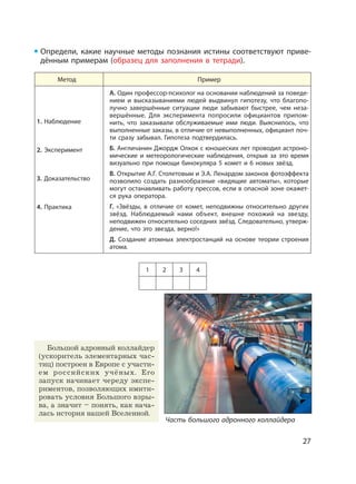 27
Определи, какие научные методы познания истины соответствуют приве-
дённым примерам (образец для заполнения в тетради).
Метод Пример
1. Наблюдение
2. Эксперимент
3. Доказательство
4. Практика
А. Один профессор-психолог на основании наблюдений за поведе-
нием и высказываниями людей выдвинул гипотезу, что благопо-
лучно завершённые ситуации люди забывают быстрее, чем неза-
вершённые. Для эксперимента попросили официантов припом-
нить, что заказывали обслуживаемые ими люди. Выяснилось, что
выполненные заказы, в отличие от невыполненных, официант поч-
ти сразу забывал. Гипотеза подтвердилась.
Б. Англичанин Джордж Олкок с юношеских лет проводил астроно-
мические и метеорологические наблюдения, открыв за это время
визуально при помощи бинокуляра 5 комет и 6 новых звёзд.
В. Открытие А.Г. Столетовым и Э.А. Ленардом законов фотоэффекта
позволило создать разнообразные «видящие автоматы», которые
могут останавливать работу прессов, если в опасной зоне окажет-
ся рука оператора.
Г. «Звёзды, в отличие от комет, неподвижны относительно других
звёзд. Наблюдаемый нами объект, внешне похожий на звезду,
неподвижен относительно соседних звёзд. Следовательно, утверж-
дение, что это звезда, верно!»
Д. Создание атомных электростанций на основе теории строения
атома.
1 2 3 4
Часть большого адронного коллайдера
Большой адронный коллайдер
(ускоритель элементарных час-
тиц) построен в Европе с участи-
ем российских учёных. Его
запуск начинает череду экспе-
риментов, позволяющих имити-
ровать условия Большого взры-
ва, а значит – понять, как нача-
лась история нашей Вселенной.
 