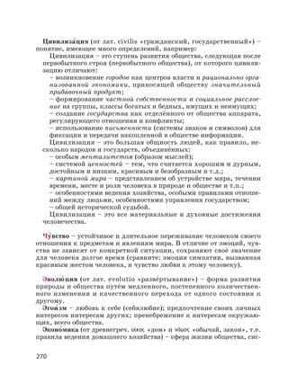 270
Цивилиза′ция (от лат. civilis «гражданский, государственный») –
понятие, имеющее много определений, например:
Цивилизация – это ступень развития общества, следующая после
первобытного строя (первобытного общества), от которого цивили-
зацию отличают:
– возникновение городов как центров власти и рационально орга-
низованной экономики, приносящей обществу значительный
прибавочный продукт;
– формирование частной собственности и социальное расслое-
ние на группы, классы богатых и бедных, имущих и неимущих;
– создание государства как отделённого от общества аппарата,
регулирующего отношения и конфликты;
– использование письменности (системы знаков и символов) для
фиксации и передачи накопленной в обществе информации.
Цивилизация – это большая общность людей, как правило, не-
сколько народов и государств, объединённых:
– особым менталитетом (образом мыслей);
– системой ценностей – тем, что считается хорошим и дурным,
достойным и низким, красивым и безобразным и т.д.;
– картиной мира – представлением об устройстве мира, течении
времени, месте и роли человека в природе и обществе и т.п.;
– особенностями ведения хозяйства, особыми правилами отноше-
ний между людьми, особенностями управления государством;
– общей исторической судьбой.
Цивилизация – это все материальные и духовные достижения
человечества.
Чу′вство – устойчивое и длительное переживание человеком своего
отношения к предметам и явлениям мира. В отличие от эмоций, чув-
ства не зависят от конкретной ситуации, сохраняют своё значение
для человека долгое время (сравните: эмоция симпатии, вызванная
красивым жестом человека, и чувство любви к этому человеку).
Эволю′ ция (от лат. evolutio «развёртывание») – форма развития
природы и общества путём медленного, постепенного количествен-
ного изменения и качественного перехода от одного состояния к
другому.
Эгои′ зм – любовь к себе (себялюбие); предпочтение своих личных
интересов интересам других; пренебрежение к интересам окружаю-
щих, всего общества.
Эконо′мика (от древнегреч. «дом» и «обычай, закон», т.е.
правила ведения домашнего хозяйства) – сфера жизни общества, сис-
 