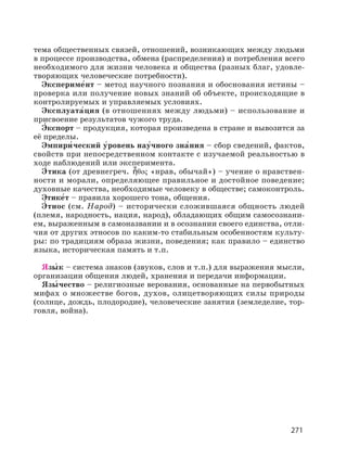 271
тема общественных связей, отношений, возникающих между людьми
в процессе производства, обмена (распределения) и потребления всего
необходимого для жизни человека и общества (разных благ, удовле-
творяющих человеческие потребности).
Экспериме′нт – метод научного познания и обоснования истины –
проверка или получение новых знаний об объекте, происходящие в
контролируемых и управляемых условиях.
Эксплуата′ция (в отношениях между людьми) – использование и
присвоение результатов чужого труда.
Э′ кспорт – продукция, которая произведена в стране и вывозится за
её пределы.
Эмпири′ ческий у′ровень нау′чного зна′ния – сбор сведений, фактов,
свойств при непосредственном контакте с изучаемой реальностью в
ходе наблюдений или эксперимента.
Э′ тика (от древнегреч. «нрав, обычай») – учение о нравствен-
ности и морали, определяющее правильное и достойное поведение;
духовные качества, необходимые человеку в обществе; самоконтроль.
Этике′т – правила хорошего тона, общения.
Э′ тнос (см. Народ) – исторически сложившаяся общность людей
(племя, народность, нация, народ), обладающих общим самосознани-
ем, выраженным в самоназвании и в осознании своего единства, отли-
чия от других этносов по каким-то стабильным особенностям культу-
ры: по традициям образа жизни, поведения; как правило – единство
языка, историческая память и т.п.
Язы′ к – система знаков (звуков, слов и т.п.) для выражения мысли,
организации общения людей, хранения и передачи информации.
Язы′ чество – религиозные верования, основанные на первобытных
мифах о множестве богов, духов, олицетворяющих силы природы
(солнце, дождь, плодородие), человеческие занятия (земледелие, тор-
говля, война).
 