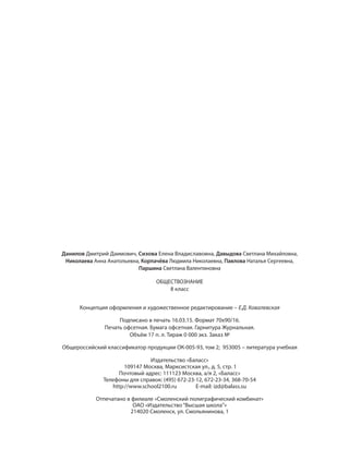 Данилов Дмитрий Даимович, Сизова Елена Владиславовна, Давыдова Светлана Михайловна,
Николаева Анна Анатольевна, Корпачёва Людмила Николаевна, Павлова Наталья Сергеевна,
Паршина Светлана Валентиновна
ОБЩЕСТВОЗНАНИЕ
8 класс
Концепция оформления и художественное редактирование – Е.Д. Ковалевская
Подписано в печать 16.03.15. Формат 70x90/16.
Печать офсетная. Бумага офсетная. Гарнитура Журнальная.
Объём 17 п. л. Тираж 0 000 экз. Заказ №
Общероссийский классификатор продукции ОК-005-93, том 2; 953005 – литература учебная
Издательство «Баласс»
109147 Москва, Марксистская ул., д. 5, стр. 1
Почтовый адрес: 111123 Москва, а/я 2, «Баласс»
Телефоны для справок: (495) 672-23-12, 672-23-34, 368-70-54
http://www.school2100.ru E-mail: izd@balass.su
Отпечатано в филиале «Смоленский полиграфический комбинат»
ОАО «Издательство “Высшая школа”»
214020 Смоленск, ул. Смольянинова, 1
 