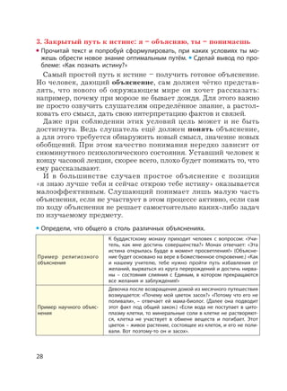 28
3. Закрытый путь к истине: я – объясняю, ты – понимаешь
Прочитай текст и попробуй сформулировать, при каких условиях ты мо-
жешь обрести новое знание оптимальным путём. Сделай вывод по про-
блеме: «Как познать истину?»
Самый простой путь к истине – получить готовое объяснение.
Но человек, дающий объяснение, сам должен чётко представ-
лять, что нового об окружающем мире он хочет рассказать:
например, почему при морозе не бывает дождя. Для этого важно
не просто озвучить слушателям определённое знание, а растол-
ковать его смысл, дать свою интерпретацию фактов и связей.
Даже при соблюдении этих условий цель может и не быть
достигнута. Ведь слушатель ещё должен понять объяснение,
а для этого требуется обнаружить новый смысл, значение новых
обобщений. При этом качество понимания нередко зависит от
сиюминутного психологического состояния. Уставший человек к
концу часовой лекции, скорее всего, плохо будет понимать то, что
ему рассказывают.
И в большинстве случаев простое объяснение с позиции
«я знаю лучше тебя и сейчас открою тебе истину» оказывается
малоэффективным. Слушающий понимает лишь малую часть
объяснения, если не участвует в этом процессе активно, если сам
по ходу объяснения не решает самостоятельно каких-либо задач
по изучаемому предмету.
Определи, что общего в столь различных объяснениях.
Пример религиозного
объяснения
К буддистскому монаху приходит человек с вопросом: «Учи-
тель, как мне достичь совершенства?» Монах отвечает: «Эта
истина открылась Будде в момент просветления!» (Объясне-
ние будет основано на вере в Божественное откровение.) «Как
и нашему учителю, тебе нужно пройти путь избавления от
желаний, вырваться из круга перерождений и достичь нирва-
ны – состояния слияния с Единым, в котором прекращаются
все желания и заблуждения!»
Пример научного объяс-
нения
Девочка после возвращения домой из месячного путешествия
возмущается: «Почему мой цветок засох?» «Потому что его не
поливали», – отвечает ей мама-биолог. (Далее она подводит
этот факт под общий закон.) «Если вода не поступает в цито-
плазму клетки, то минеральные соли в клетке не растворяют-
ся, клетка не участвует в обмене веществ и погибает. Этот
цветок – живое растение, состоящее из клеток, и его не поли-
вали. Вот поэтому-то он и засох».
 