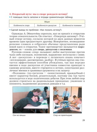 29
4. Открытый путь: мы в споре рождаем истину!
С помощью текста заполни в тетради сравнительную таблицу.
Общее
Особенности спора Особенности дискуссии Особенности полемики
Сделай вывод по проблеме: «Как познать истину?»
Однажды А. Эйнштейна спросили, как он пришёл к открытию
теории относительности. Он ответил: «Отвергнув аксиому!» Учё-
ный отверг истину, согласно которой из двух данных моментов
времени один предшествует другому. Невероятное, неожиданное
решение сломало и отбросило обычные представления ради
новой идеи и открытия. Такое противоречие называется пара-
доксом, он – основа для спора, дискуссии и полемики.
Русским словом «спор» называют любое выступление против
чьих-либо взглядов, положений, выражение несогласия с ними.
А вот «дискуссия» в переводе с латинского языка означает
«исследование, рассмотрение, разбор». В учёных кругах она счи-
тается эффективным способом убеждения, так как нередко
именно в ходе дискуссии её участники совместно приходят к
единому решению, вместе стремятся к истине, сопоставляя раз-
личные мнения и сравнивая аргументы в их защиту.
«Полемика» (по-гречески – «воинственный, враждебный»)
имеет характер боевой, решительный, поэтому она так часто
используется в ходе политических дебатов. При этом любой спор
должен строиться на рациональных принципах: уважение к
оппоненту, выдвижение разумных доводов и т.д.
Сон на лекции Спор на практикуме
 