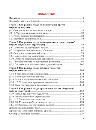 3
ОГЛАВЛЕНИЕ
Введение . . . . . . . . . . . . . . . . . . . . . . . . . . . . . . . . . . . . . . . . . . . . . . . . . . . . . . . . . . . . . 4
Как работать с учебником . . . . . . . . . . . . . . . . . . . . . . . . . . . . . . . . . . . . . . . . . . . 5
Глава 1. Как разные люди понимают друг друга?
(сфера культуры) . . . . . . . . . . . . . . . . . . . . . . . . . . . . . . . . . . . . . . . . . . . . . . . . . . . 11
§ 1. Спорность места человека в мире . . . . . . . . . . . . . . . . . . . . . . . . . . . . . 14
§ 2–3. Трудности на пути к истине. . . . . . . . . . . . . . . . . . . . . . . . . . . . . . . . . 22
§ 4. Критерии научной истины . . . . . . . . . . . . . . . . . . . . . . . . . . . . . . . . . . . . . 32
§ 5. Терзания самопознания . . . . . . . . . . . . . . . . . . . . . . . . . . . . . . . . . . . . . . . . 40
Глава 2. Как разные люди договариваются друг с другом?
(сфера социальной структуры) . . . . . . . . . . . . . . . . . . . . . . . . . . . . . . . . . . . . 49
§ 6. Ценность человеческой жизни. . . . . . . . . . . . . . . . . . . . . . . . . . . . . . . . . 52
§ 7. Искусство человеческого общения . . . . . . . . . . . . . . . . . . . . . . . . . . . . 62
§ 8. Священность семьи и брака . . . . . . . . . . . . . . . . . . . . . . . . . . . . . . . . . . . . 70
§ 9. На перекрёстке конфликта . . . . . . . . . . . . . . . . . . . . . . . . . . . . . . . . . . . . 78
§ 10. Острота национальных отношений. . . . . . . . . . . . . . . . . . . . . . . . . . . 86
§ 11. Естественность человеческих различий . . . . . . . . . . . . . . . . . . . . . 94
§ 12. Способности к социальным путешествиям . . . . . . . . . . . . . . . . .102
Глава 3. Как разные люди работают вместе?
(сфера экономики). . . . . . . . . . . . . . . . . . . . . . . . . . . . . . . . . . . . . . . . . . . . . . . . .109
§ 13. Устройство экономики семьи . . . . . . . . . . . . . . . . . . . . . . . . . . . . . . . .112
§ 14. Логика рыночных законов . . . . . . . . . . . . . . . . . . . . . . . . . . . . . . . . . . .120
§ 15. Законность в человеческом хозяйстве . . . . . . . . . . . . . . . . . . . . . .128
§ 16–17. Честность в трудовых отношениях . . . . . . . . . . . . . . . . . . . . .138
§ 18. Роль государства в экономике . . . . . . . . . . . . . . . . . . . . . . . . . . . . . . .148
Глава 4. Как разные люди организуют жизнь общества?
(сфера политики) . . . . . . . . . . . . . . . . . . . . . . . . . . . . . . . . . . . . . . . . . . . . . . . . . .159
§ 19. Идеал правового государства. . . . . . . . . . . . . . . . . . . . . . . . . . . . . . . .162
§ 20. Государственная охрана права . . . . . . . . . . . . . . . . . . . . . . . . . . . . .170
§ 21–22. Защита прав личности . . . . . . . . . . . . . . . . . . . . . . . . . . . . . . . . . . .178
§ 23–24. Условия работы демократии. . . . . . . . . . . . . . . . . . . . . . . . . . . . .190
§ 25. Необходимость состязания партий. . . . . . . . . . . . . . . . . . . . . . . . . .204
Дополнительный материал. . . . . . . . . . . . . . . . . . . . . . . . . . . . . . . . . . . . . . . .215
Проблемы (основные вопросы уроков). . . . . . . . . . . . . . . . . . . . . . . . . . . .225
Словарь основных понятий. . . . . . . . . . . . . . . . . . . . . . . . . . . . . . . . . . . . . . . .227
 