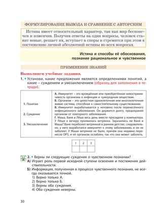 30
ФОРМУЛИРОВАНИЕ ВЫВОДА И СРАВНЕНИЕ С АВТОРСКИМ
Истина имеет относительный характер, так как мир бесконе-
чен и изменчив. Получив ответы на одни вопросы, человек ста-
вит новые, решает их, вступает в споры и стремится при этом к
постижению личной абсолютной истины во всех вопросах.
Истина и способы её обоснования,
познание рациональное и чувственное
ПРИМЕНЕНИЕ ЗНАНИЙ
Выполняем учебные задания.
1. Установи, какие предложения являются определениями понятий, а
какие – суждением и умозаключением (образец для заполнения в те-
тради).
1. Понятия
2. Суждение
3. Умозаключение
А. Иммунитет – это врождённая или приобретённая невосприим-
чивость организма к инфекции и чужеродным веществам.
Б. Организм – это целостная одноклеточная или многоклеточная
живая система, способная к самостоятельному существованию.
В. Иммунитет вырабатывается у человека после перенесённого
инфекционного заболевания. Он держится долго, предохраняя
организм от повторного заболевания.
Г. Маша, Ваня и Лёша весь день вместе просидели у компьютера.
У Лёши к вечеру проявилась ветрянка. Заразились ли Ваня и
Маша? Ваня переболел ветрянкой в раннем детстве, следователь-
но, у него выработался иммунитет к этому заболеванию, и он не
заболеет. У Маши ветрянки не было, причём она недавно пере-
несла ОРЗ, и её организм ослаблен, так что она может заболеть.
1 2 3
2. Верны ли следующие суждения о чувственном познании?
А) Играет роль первой исходной ступени освоения и постижения дей-
ствительности.
Б) Информация, полученная в процессе чувственного познания, не все-
гда оказывается точной.
1) Верно только А.
2) Верно только Б.
3) Верны оба суждения.
4) Оба суждения неверны.
 