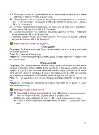 31
3. Объясни, с каким из приведённых ниже изречений ты согласен, а какое
побуждает тебя вступить в дискуссию.
А) «Объяснение есть выявление внешней закономерности, а понима-
ние – внутренней» (немецкий философ, психолог конца XIX – начала
XX в. Э. Шпрангер).
Б) «Истина, несомненно, прекрасна, но столь же прекрасен и вымысел»
(американский писатель XIX в. Р. Эмерсон).
В) «Противоположностью истины является другая истина» (француз-
ский литератор XX в. Ж. Вольфром).
Г) «Истина бывает часто настолько проста, что в неё не верят» (немец-
кая писательница XIX в. Ф. Левальд).
Решаем жизненные задачи.
Спаси друга!
Ситуация. Твой одноклассник Саша решил начать курить, хотя у него хро-
нический бронхит.
Роль. Ты – лучший Сашин друг.
Результат. Тебе необходимо рассказать другу о вреде курения и убедить его
не делать этого.
Опасный спор!
Ситуация. Два одноклассника затеяли спор: один утверждает, что все вели-
чайшие открытия человечества были сделаны с помощью инопланетного
разума, а другой – что никаких инопланетян нет, люди сами достигли высо-
кого уровня науки и культуры. В своих высказываниях ребята уже начали
переходить к личным оскорблениям, сжимать кулаки для драки.
Роль. Ты – их одноклассник, и вся ситуация разворачивается на твоих гла-
зах.
Результат. Необходимо исправить ситуацию, переведя её от драки к циви-
лизованному спору.
Осуществляем проекты.
А) Организуй в классе дискуссию на тему «Проблемы взаимоотноше-
ний со сверстниками, родителями и учителями».
Б) Проведи исследование на тему «…И гений, парадоксов друг».
В) Устрой в школе научную конференцию на тему «Парадоксы исто-
рии».
 