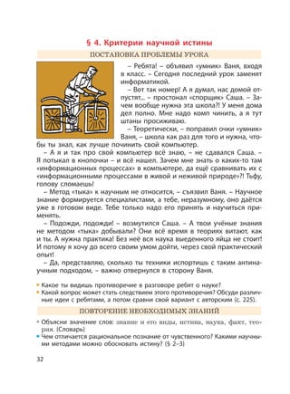 32
§ 4. Критерии научной истины
ПОСТАНОВКА ПРОБЛЕМЫ УРОКА
– Ребята! – объявил «умник» Ваня, входя
в класс. – Сегодня последний урок заменят
информатикой.
– Вот так номер! А я думал, нас домой от-
пустят... – простонал «спорщик» Саша. – За-
чем вообще нужна эта школа?! У меня дома
дел полно. Мне надо комп чинить, а я тут
штаны просиживаю.
– Теоретически, – поправил очки «умник»
Ваня, – школа как раз для того и нужна, что-
бы ты знал, как лучше починить свой компьютер.
– А я и так про свой компьютер всё знаю, – не сдавался Саша. –
Я потыкал в кнопочки – и всё нашел. Зачем мне знать о каких-то там
«информационных процессах» в компьютере, да ещё сравнивать их с
«информационными процессами в живой и неживой природе»?! Тьфу,
голову сломаешь!
– Метод «тыка» к научным не относится, – съязвил Ваня. – Научное
знание формируется специалистами, а тебе, неразумному, оно даётся
уже в готовом виде. Тебе только надо его принять и научиться при-
менять.
– Подожди, подожди! – возмутился Саша. – А твои учёные знания
не методом «тыка» добывали? Они всё время в теориях витают, как
и ты. А нужна практика! Без неё вся наука выеденного яйца не стоит!
И потому я хочу до всего своим умом дойти, через свой практический
опыт!
– Да, представляю, сколько ты техники испортишь с таким антина-
учным подходом, – важно отвернулся в сторону Ваня.
Какое ты видишь противоречие в разговоре ребят о науке?
Какой вопрос может стать следствием этого противоречия? Обсуди различ-
ные идеи с ребятами, а потом сравни свой вариант с авторским (с. 225).
ПОВТОРЕНИЕ НЕОБХОДИМЫХ ЗНАНИЙ
Объясни значение слов: знание и его виды, истина, наука, факт, тео-
рия. (Словарь)
Чем отличается рациональное познание от чувственного? Какими научны-
ми методами можно обосновать истину? (§ 2–3)
 