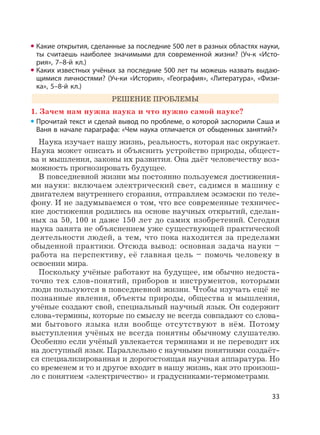33
Какие открытия, сделанные за последние 500 лет в разных областях науки,
ты считаешь наиболее значимыми для современной жизни? (Уч-к «Исто-
рия», 7–8-й кл.)
Каких известных учёных за последние 500 лет ты можешь назвать выдаю-
щимися личностями? (Уч-ки «История», «География», «Литература», «Физи-
ка», 5–8-й кл.)
РЕШЕНИЕ ПРОБЛЕМЫ
1. Зачем нам нужна наука и что нужно самой науке?
Прочитай текст и сделай вывод по проблеме, о которой заспорили Саша и
Ваня в начале параграфа: «Чем наука отличается от обыденных занятий?»
Наука изучает нашу жизнь, реальность, которая нас окружает.
Наука может описать и объяснить устройство природы, общест-
ва и мышления, законы их развития. Она даёт человечеству воз-
можность прогнозировать будущее.
В повседневной жизни мы постоянно пользуемся достижения-
ми науки: включаем электрический свет, садимся в машину с
двигателем внутреннего сгорания, отправляем эсэмэски по теле-
фону. И не задумываемся о том, что все современные техничес-
кие достижения родились на основе научных открытий, сделан-
ных за 50, 100 и даже 150 лет до самих изобретений. Сегодня
наука занята не объяснением уже существующей практической
деятельности людей, а тем, что пока находится за пределами
обыденной практики. Отсюда вывод: основная задача науки –
работа на перспективу, её главная цель – помочь человеку в
освоении мира.
Поскольку учёные работают на будущее, им обычно недоста-
точно тех слов-понятий, приборов и инструментов, которыми
люди пользуются в повседневной жизни. Чтобы изучать ещё не
познанные явления, объекты природы, общества и мышления,
учёные создают свой, специальный научный язык. Он содержит
слова-термины, которые по смыслу не всегда совпадают со слова-
ми бытового языка или вообще отсутствуют в нём. Потому
выступления учёных не всегда понятны обычному слушателю.
Особенно если учёный увлекается терминами и не переводит их
на доступный язык. Параллельно с научными понятиями создаёт-
ся специализированная и дорогостоящая научная аппаратура. Но
со временем и то и другое входит в нашу жизнь, как это произош-
ло с понятием «электричество» и градусниками-термометрами.
 