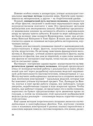 34
Помимо особого языка и аппаратуры, учёные используют спе-
циальные научные методы познания мира. Причём одни приме-
няются на эмпирическом, а другие – на теоретическом уровне.
Первый, эмпирический путь научного познания, основывается
на сборе фактов, сведений о свойствах окружающего мира при
непосредственном контакте с ним. Это происходит методом
наблюдения или эксперимента (опыта). Наблюдение предполага-
ет минимальное влияние на активность объекта и максимальную
опору на органы чувств субъекта. В какой-то мере наблюдателя-
ми были великие умы позднего Возрождения, такие, как астро-
номы Николай Коперник и Тихо Браге. В наши дни наблюдение
считается одним из основных методов работы метеорологов, изу-
чающих погоду.
Однако для настоящего понимания связей и закономерностей,
существующих в мире, фактов, полученных эмпирическим
путём, недостаточно. По меткому замечанию французского мате-
матика А. Пуанкаре, «учёный должен организовать факты, наука
слагается из фактов, как дом из кирпичей, и одно голое накопле-
ние фактов не составляет ещё науки, точно так же, как куча кам-
ней не составляет дома».
Настоящее «построение здания науки» осуществляется на тео-
ретическом уровне научного познания, который предполагает
отказ от непосредственной работы с реальностью и поиск объяс-
нений для неё через разработку идеальных моделей окружаю-
щей действительности (математических, компьютерных и т.д.).
Метод научного моделирования заключается в создании мыслен-
ных логических конструкций – идеальных моделей, которые как
бы заменяют учёным изучаемый предмет. Так, Леонардо да Вин-
чи, изучая в своё время работу сердца, мог наблюдать только
умершие, неработающие сердца в ходе вскрытия трупов. Чтобы
понять, как работает сердце, он представил это в своём сознании,
нарисовал на бумаге предполагаемые пути движения крови по
сосудам, а потом на основании этой идеальной воображаемой
модели сделал реальную – стеклянную модель сердечно-сосуди-
стой системы.
Ещё одним методом теоретического познания является систе-
матизация и классификация фактов. Так, изучение схожих
слов и языковых конструкций в разных языках европейских и
азиатских народов помогло систематизировать эти языки, разде-
 
