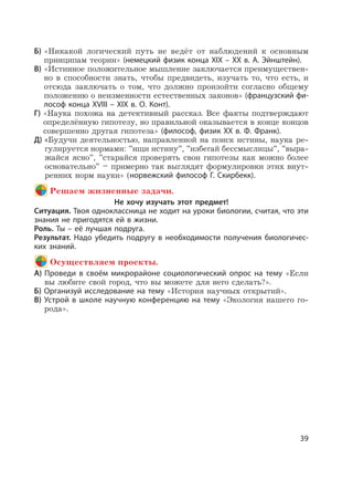 39
Б) «Никакой логический путь не ведёт от наблюдений к основным
принципам теории» (немецкий физик конца XIX – XX в. А. Эйнштейн).
В) «Истинное положительное мышление заключается преимуществен-
но в способности знать, чтобы предвидеть, изучать то, что есть, и
отсюда заключать о том, что должно произойти согласно общему
положению о неизменности естественных законов» (французский фи-
лософ конца XVIII – XIX в. О. Конт).
Г) «Наука похожа на детективный рассказ. Все факты подтверждают
определённую гипотезу, но правильной оказывается в конце концов
совершенно другая гипотеза» (философ, физик XX в. Ф. Франк).
Д) «Будучи деятельностью, направленной на поиск истины, наука ре-
гулируется нормами: ”ищи истину”, ”избегай бессмыслицы”, ”выра-
жайся ясно”, ”старайся проверять свои гипотезы как можно более
основательно” – примерно так выглядят формулировки этих внут-
ренних норм науки» (норвежский философ Г. Скирбекк).
Решаем жизненные задачи.
Не хочу изучать этот предмет!
Ситуация. Твоя одноклассница не ходит на уроки биологии, считая, что эти
знания не пригодятся ей в жизни.
Роль. Ты – её лучшая подруга.
Результат. Надо убедить подругу в необходимости получения биологичес-
ких знаний.
Осуществляем проекты.
А) Проведи в своём микрорайоне социологический опрос на тему «Если
вы любите свой город, что вы можете для него сделать?».
Б) Организуй исследование на тему «История научных открытий».
В) Устрой в школе научную конференцию на тему «Экология нашего го-
рода».
 