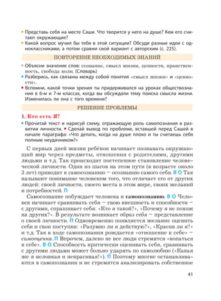 41
Представь себя на месте Саши. Что творится у него на душе? Кем его счи-
тают окружающие?
Какой вопрос мучил бы тебя в этой ситуации? Обсуди разные идеи с од-
ноклассниками, а потом сравни свой вариант с авторским (с. 225).
ПОВТОРЕНИЕ НЕОБХОДИМЫХ ЗНАНИЙ
Объясни значение слов: сознание, смысл жизни, ценности, нравствен-
ность, свобода воли. (Словарь)
Разберись, как связаны между собой понятия «смысл жизни» и «ценно-
сти».
Вспомни, какой точки зрения ты придерживался на уроках обществозна-
ния в 6-м и 7-м классах, когда вы обсуждали тему поиска смысла жизни.
Изменилась ли она с того времени?
РЕШЕНИЕ ПРОБЛЕМЫ
1. Кто есть Я?
Прочитай текст и нарисуй схему, отражающую роль самопознания в раз-
витии личности. Сделай вывод по проблеме, вставшей перед Сашей в
начале параграфа: «Что делать, когда на душе плохо и ты считаешь себя
полным неудачником?»
С первых дней жизни ребёнок начинает познавать окружаю-
щий мир через предметы, отношения с родителями, другими
людьми и т.д. Так происходит постепенное становление челове-
ческой личности. Один из шагов на этом пути (в возрасте около
3 лет) приводит к самосознанию – осознанию самого себя. В О Так
называют понимание человеком того, что отличает его от других
людей: своей личности, своего места в этом мире, своих желаний
и потребностей. П
Самосознание побуждает человека к самопознанию. В О Чело-
век начинает сравнивать себя – свою внешность и способности –
с другими, спрашивает себя: «Кто я такой?», «Почему я не похож
на других?». В результате возникает образ себя – представление
о своей личности. П Одновременно появляется желание оценить
себя и свои поступки: «Разумно ли я действую?», «Красив ли я?»
и т.д. Так в ходе самопознания рождается «отношение к себе» –
самооценка. П Впрочем, далеко не все люди стремятся «копаться
в себе». В О Способность критически оценивать себя, сравнивать
с другими людьми может больно ударять по самолюбию («Какая
же я неловкая и некрасивая!»). П Поэтому многие останавлива-
ются в самопознании и не стремятся анализировать собственное
 