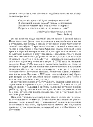 43
своими поступками, тот постоянно задаётся вечными философ-
скими вопросами:
Откуда мы пришли? Куда свой путь вершим?
В чём нашей жизни смысл? Он нам непостижим.
Как много чистых душ под колесом лазурным
Сгорает в пепел, в прах, а где, скажите, дым?
(Персидский средневековый поэт
Омар Хайям)
Во все времена люди находили смысл жизни в разных вещах.
Иные античные философы видели его в наслаждении жизнью,
а буддисты, напротив, в отказе от желаний ради достижения
спокойствия души. В христианстве смысл земной жизни заклю-
чается в испытании и спасении души для жизни вечной. В Новое
время в европейско-христианской культуре многие гнались за
богатством, которое в протестантизме кальвинистского толка
вместе с постоянными «добрыми делами» трактовалось как свое-
образный «пропуск в рай». Другие – придавали наиважнейшее
значение научному познанию мира. В XVII веке английский
философ Томас Гоббс выдвинул философскую модель, согласно
которой он видел смысл жизни отдельного человека в служении
сильному абсолютистскому государству, считая, что люди в
«естественном» состоянии способны только на обычные низмен-
ные инстинкты. Позднее, в XIX веке, немецкий философ Фрид-
рих Ницше объявил смыслом жизни индивидуальную «волю к
власти» и стремление к могуществу.
В противоположность этому гуманисты видели смысл жизни в
стремлении к гармонии природы и человека. Для многих людей
смысл жизни – в любви к другому человеку: спутнику жизни,
ребёнку, другу; иными словами, чувство невозможности жить
без него, готовность пожертвовать многим, в том числе своей
жизнью, ради него.
При всех упоминаемых различиях смысл жизни часто связы-
вают с понятием «счастье». Этим словом мы называем удиви-
тельное, часто мимолётное чувство полной радости, исполнения
сокровенных желаний, осуществления мечты. Это ощущение
приводит душу человека и его духовный мир в особое благостное
состояние.
 