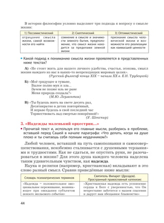 44
В истории философии условно выделяют три подхода к вопросу о смысле
жизни:
1) Пессимистический 2) Скептический 3) Оптимистический
отрицание смысла
жизни, самой возмож-
ности его найти
сомнение в смысле и значимо-
сти земного бытия, предполо-
жение, что смысл жизни нахо-
дится за пределами земной
жизни
признание смысла чело-
веческой жизни и воз-
можности его реализации
как наивысшей ценности
Какой подход к пониманию смысла жизни проявляется в представленных
ниже текстах?
А) «Не стоит жить для нашего личного удобства, счастья, эгоизма, смысл
жизни каждого из нас в каких-то непреходящих мировых целях».
(Русский философ конца XIX – начала XX в. Е.Н. Трубецкой)
Б) «Моё грядущее в тумане,
Былое полно мук и зла…
Зачем не позже иль не ране
Меня природа создала?»
(М.Ю. Лермонтов)
В) «Ты будешь жить на свете десять раз,
Десятикратно в детях повторённый,
И вправе будешь в свой последний час
Торжествовать над смертью покорённой!»
(У. Шекспир)
3. «Надежды маленький оркестрик…»
Прочитай текст и, используя его главные мысли, разберись в проблеме,
вставшей перед Сашей в начале параграфа: «Что делать, когда на душе
плохо и ты считаешь себя полным неудачником?»
Любой человек, вставший на путь самопознания и самосовер-
шенствования, неизбежно сталкивается с душевными терзания-
ми и трудностями. Как не сдаться, не опустить руки, не разоча-
роваться в жизни? Для этого душа каждого человека наделена
таким удивительным чувством, как надежда.
Наука и религия (например, христианская) вкладывают в это
слово разный смысл. Сравни приведённые ниже мысли:
Словарь психиатрических терминов
Святитель Филарет (Дроздов).
Пространный православный катехизис
«Надежда – положительное эмо-
циональное переживание, возника-
ющее при ожидании субъектом
некоего желаемого события»
«Христианская надежда есть успокоение
сердца в Боге с уверенностью, что Он
непрестанно заботится о нашем спасении
и дарует нам обещанное блаженство»
 