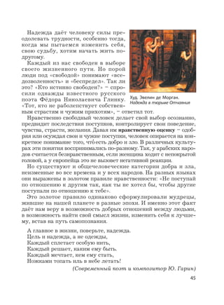 45
Надежда даёт человеку силы пре-
одолевать трудности, особенно тогда,
когда мы пытаемся изменить себя,
свою судьбу, хотим начать жить по-
другому.
Каждый из нас свободен в выборе
своего жизненного пути. Но порой
люди под «свободой» понимают «все-
дозволенность» и «беспредел». Так ли
это? «Кто истинно свободен?» – спро-
сили однажды известного русского
поэта Фёдора Николаевича Глинку.
«Тот, кто не раболепствует собствен-
ным страстям и чужим прихотям», – ответил тот.
Нравственно свободный человек делает свой выбор осознанно,
предвидит последствия поступков, контролирует свои поведение,
чувства, страсти, желания. Давая им нравственную оценку – одоб-
ряя или осуждая свои и чужие поступки, человек опирается на кон-
кретное понимание того, что
,
есть добро и зло. В различных культу-
рах эти понятия воспринимались по-разному. Так, у арабских наро-
дов считается безнравственным, если женщина ходит с непокрытой
головой, а у европейца это не вызовет негативной реакции.
Но существуют и общечеловеческие категории добра и зла,
неизменные во все времена и у всех народов. На разных языках
они выражены в золотом правиле нравственности: «Не поступай
по отношению к другим так, как ты не хотел бы, чтобы другие
поступали по отношению к тебе».
Это золотое правило одинаково сформулировали мудрецы,
жившие на нашей планете в разные эпохи. И именно этот факт
даёт нам веру в возможность добрых отношений между людьми,
в возможность найти свой смысл жизни, изменить себя к лучше-
му, встав на путь самопознания.
А главное в жизни, поверьте, надежда.
Цель и надежда, а не одежды,
Каждый сплетает особую нить,
Каждый решает, каким ему быть.
Каждый мечтает, кем ему стать,
Ножками топать иль в небе летать!
(Современный поэт и композитор Ю. Гарин)
Худ. Эвелин де Морган.
Надежда в тюрьме Отчаяния
 
