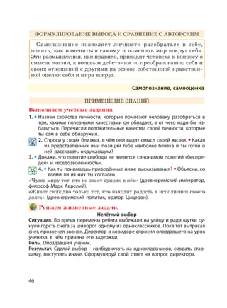 46
ФОРМУЛИРОВАНИЕ ВЫВОДА И СРАВНЕНИЕ С АВТОРСКИМ
Самопознание позволяет личности разобраться в себе,
понять, как измениться самому и изменить мир вокруг себя.
Эти размышления, как правило, приводят человека к вопросу о
смысле жизни, к волевым действиям по преобразованию себя и
своих отношений с другими на основе собственной нравствен-
ной оценки себя и мира вокруг.
Самопознание, самооценка
ПРИМЕНЕНИЕ ЗНАНИЙ
Выполняем учебные задания.
1. Назови свойства личности, которые помогают человеку разобраться в
том, какими полезными качествами он обладает, а от чего надо бы из-
бавиться. Перечисли положительные качества своей личности, которые
ты сам в себе обнаружил.
2. Спроси у своих близких, в чём они видят смысл своей жизни. Какая
из представленных ими позиций тебе наиболее близка и ты готов о
ней рассказать окружающим?
3. Докажи, что понятие свободы не является синонимом понятий «беспре-
дел» и «вседозволенность».
4. Как ты понимаешь приведённые ниже высказывания? Объясни, со
всеми ли из них ты согласен.
«Чужд миру тот, кто не знает сущего в нём» (древнеримский император,
философ Марк Аврелий).
«Живёт свободно только тот, кто находит радость в исполнении своего
долга» (древнеримский политик, оратор Цицерон).
Решаем жизненные задачи.
Нелёгкий выбор
Ситуация. Во время перемены ребята выбежали на улицу и ради шутки су-
нули горсть снега за шиворот одному из одноклассников. Пока тот вытрясал
снег, прозвенел звонок. Директор в коридоре спросил опоздавшего на урок
ученика, в чём причина его задержки.
Роль. Опоздавший ученик.
Результат. Сделай выбор – наябедничать на одноклассников, соврать стар-
шему, поступить иначе. Сформулируй свой ответ на вопрос директора.
 