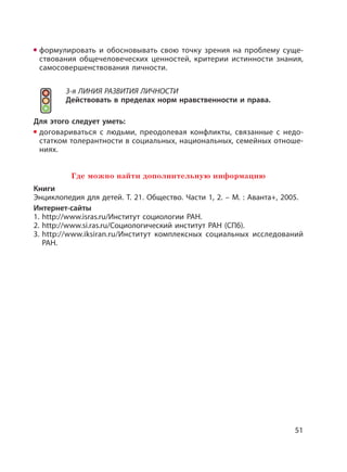 51
формулировать и обосновывать свою точку зрения на проблему суще-
ствования общечеловеческих ценностей, критерии истинности знания,
самосовершенствования личности.
3-я ЛИНИЯ РАЗВИТИЯ ЛИЧНОСТИ
Действовать в пределах норм нравственности и права.
Для этого следует уметь:
договариваться с людьми, преодолевая конфликты, связанные с недо-
статком толерантности в социальных, национальных, семейных отноше-
ниях.
Где можно найти дополнительную информацию
Книги
Энциклопедия для детей. Т. 21. Общество. Части 1, 2. – М. : Аванта+, 2005.
Интернет-сайты
1. http://www.isras.ru/Институт социологии РАН.
2. http://www.si.ras.ru/Социологический институт РАН (СПб).
3. http://www.iksiran.ru/Институт комплексных социальных исследований
РАН.
 