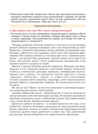 53
Перечитай поэму М.Ю. Лермонтова «Песня про царя Ивана Васильевича,
молодого опричника и удалого купца Калашникова». Подумай, как героям
удаётся достичь намеченных целей. Могут ли они реализовать себя как
личности? (Уч-к «Литература» («Дом без стен»), 8-й кл.)
РЕШЕНИЕ ПРОБЛЕМЫ
1. Как найти себя, или Что такое самореализация?
На основе текста составь определение самореализации и проверь себя по
словарю. Сделай вывод по проблеме, которую обсуждали Саша и Лёша
в начале параграфа: «Как реализоваться самому, если вокруг все тоже са-
мореализуются и ”толкаются”?»
Человек родился! Сколько радости и счастья в глазах родных
людей! Сколько надежд связывают они с его появлением на свет!
Взрослые стремятся наполнить жизнь ребёнка различными цен-
ностями, заботятся о его здоровье, хотят дать ему хорошее обра-
зование. Но главная ценность у малыша уже есть с момента рож-
дения – его жизнь! Она уникальна, другой такой у него просто не
будет. Его жизнь может стать удивительно прекрасной, если
человек захочет сделать её такой.
Многое в жизни ребёнка решают взрослые. Нередко они фор-
мируют в его сознании модель счастливой жизни. Родители,
учителя, телевидение, реклама, журналы, кинофильмы подтал-
кивают нас к мысли, что формула счастья кроется в словах
«красота», «богатство», «удача», и, чтобы стать счастливым,
человек должен иметь машины, квартиры, дачи, высокооплачи-
ваемую работу и прекрасное здоровье. И только ради этого сто-
ит жить.
Но так ли это? Имеет ли всё это отношение к истинной ценнос-
ти человеческой жизни, твоей жизни?
Альберт Эйнштейн писал: «Благополучие и счастье никогда не
представлялись мне абсолютными целями. Я склонен сравнивать
подобные моральные цели с амбициями свиньи. Достойной может
стать лишь жизнь, прожитая ради других».
Ценность любого человека – в неповторимости его черт, спо-
собностей, таланта. Развивая и реализуя их, мы наполняем нашу
жизнь смыслом, делаем её яркой, интересной. Благодаря нашим
талантам другие люди замечают и ценят нас. Так происходит
реализация нашей потребности в общественном признании.
 