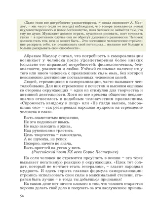 54
«Даже если все потребности удовлетворены, – писал экономист А. Мас-
лоу, – мы часто (если не всегда) наблюдаем, что вскоре появляется новая
неудовлетворённость и новое беспокойство, пока человек не займётся тем, что
ему по душе. Музыкант должен играть, художник рисовать, поэт сочинять
стихи – в противном случае они не обретут душевного равновесия. Человек
должен стать тем, кем он может быть… Это постоянное человеческое стремле-
ние раскрыть себя, т.е. реализовать свой потенциал… желание всё больше и
больше раскрывать свои способности».
Абрахам Маслоу считал, что потребность в самореализации
возникает у человека после удовлетворения более низких
(согласно его пирамиде) потребностей: физиологических, без-
опасности, уважения и любви. Учёный связывал наличие их у
того или иного человека с проявлением силы воли, без которой
невозможно достижение поставленных человеком целей.
Людей, стремящихся к самореализации, часто называют чес-
толюбивыми. Для них стремление к почестям и высоким оценкам
со стороны окружающих – один из стимулов для творчества и
активной деятельности. Хотя во все времена общество неодно-
значно относилось к подобным человеческим проявлениям.
«Скромность каждому к лицу» или «Не гляди высоко, запоро-
шишь око» – так реагировала народная мудрость на стремление
человека к славе.
Быть знаменитым некрасиво,
Не это поднимает ввысь.
Не надо заводить архива,
Над рукописями трястись.
Цель творчества – самоотдача,
А не шумиха, не успех.
Позорно, ничего не знача,
Быть притчей на устах у всех.
(Российский поэт XX века Борис Пастернак)
Но если человек не стремится преуспеть в жизни – это тоже
вызывает негативную реакцию у окружающих. «Плох тот сол-
дат, который не мечтает стать генералом», – гласит народная
мудрость. И здесь скрыта главная формула самореализации:
стремись использовать свои силы в максимальной степени, ста-
райся быть лучше – и тогда ты добьёшься признания!
На самом деле нет ничего плохого в том, что человек старается
хорошо делать своё дело и получать за это заслуженное призна-
 