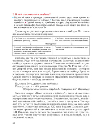 56
2. В чём заключается свобода?
Прочитай текст и проведи сравнительный анализ двух точек зрения на
свободу, приведённых в таблице. Составь своё определение понятия
«свобода». Сделай вывод по проблеме, которую обсуждали Саша и Лёша
в начале параграфа: «Как реализоваться самому, если вокруг все тоже са-
мореализуются и ”толкаются”?»
Существуют разные определения понятия «свобода». Вот лишь
два самых известных и полярных:
«Свобода есть познанная необходимость»
(немецкий философ Г. Гегель)
Если всё однозначно необходимо, если нет
новых возможностей и выбора, человек пре-
вращается в автомат, робота, действующего в
соответствии с заданной программой.
«Свобода – это возможность поступать
так, как хочется» (бытовое объяснение)
Полный произвол по отношению к дру-
гим людям.
Последствия
Свобода всегда считалась главной ценностью и завоеванием
человека. Ради неё сражались и умирали. Зачастую сладкий миг
свободы ценился дороже жизни. Известен знаменитый лозунг
латиноамериканского революционера Эрнесто Че Гевары: «Луч-
ше умереть стоя, чем всю жизнь провести на коленях!» История
полна примеров того, как людей, боровшихся за свободу, бросали
в тюрьмы, подвергали пыткам, казнили, предавали проклятиям.
Однако никто и никогда не сможет ограничить внутреннюю сво-
боду человека – свободу его мысли.
Но, слава Богу, думать мы свободны!
Когда угодно и о чём угодно!
(Современные поэты-барды А. Иващенко и Г. Васильев)
Задавая вопрос «Этот человек свободен?», надо чётко пони-
мать, о чём идёт речь: о политическом положении в стране или о
внутреннем мире этого человека. Несомненно, человек, лишён-
ный политической свободы, стеснён в своих поступках. Но гор-
дый дух остаётся свободным и непреклонным даже за тюремной
решёткой. Известный писатель XX века Варлам Шаламов, дол-
гие годы проведший в заключении за несогласие с диктатурой
И.В. Сталина, впоследствии рассказывал, что нигде не чувство-
вал себя таким внутренне свободным и независимым, как в
тюремной камере.
 