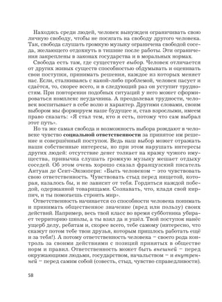 58
Находясь среди людей, человек вынужден ограничивать свою
личную свободу, чтобы не посягать на свободу другого человека.
Так, свобода слушать громкую музыку ограничена свободой сосе-
да, желающего отдохнуть в тишине после работы. Эти ограниче-
ния закреплены в законах государства и в моральных нормах.
Свобода есть там, где существует выбор. Человек отличается
от других живых существ способностью обдумывать и оценивать
свои поступки, принимать решения, каждое из которых меняет
нас. Если, сталкиваясь с какой-либо проблемой, человек пасует и
сдаётся, то, скорее всего, и в следующий раз он уступит трудно-
стям. При повторении подобных ситуаций у него может сформи-
роваться комплекс неудачника. А преодолевая трудности, чело-
век воспитывает в себе волю и характер. Другими словами, своим
выбором мы формируем наше будущее и, став взрослыми, имеем
право сказать: «Я стал тем, кто я есть, потому что сам выбрал
этот путь».
Но та же самая свобода и возможность выбора рождают в чело-
веке чувство социальной ответственности за принятое им реше-
ние и совершённый поступок. Ведь наш выбор может отражать
наши собственные интересы, но при этом нарушать интересы
других людей: отсутствие денег толкает на кражу чужого иму-
щества, привычка слушать громкую музыку мешает отдыху
соседей. Об этом очень хорошо сказал французский писатель
Антуан де Сент-Экзюпери: «Быть человеком – это чувствовать
свою ответственность. Чувствовать стыд перед нищетой, кото-
рая, казалось бы, и не зависит от тебя. Гордиться каждой побе-
дой, одержанной товарищами. Сознавать, что, кладя свой кир-
пич, и ты помогаешь строить мир».
Ответственность начинается со способности человека понимать
и принимать общественное значение (вред или пользу) своих
действий. Например, весь твой класс во время субботника убира-
ет территорию школы, а ты взял да и ушёл. Твой поступок нанёс
ущерб делу, ребятам и, скорее всего, тебе самому (интересно, что
скажут потом тебе твои друзья, которым пришлось работать ещё
и за тебя!). А потому ответственность человека – своего рода кон-
троль за своими действиями с позиций принятых в обществе
норм и правил. Ответственность может быть внешней – перед
окружающими людьми, государством, начальством – и внутрен-
ней – перед самим собой (совесть, стыд, чувство справедливости).
 