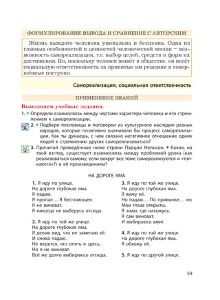 59
ФОРМУЛИРОВАНИЕ ВЫВОДА И СРАВНЕНИЕ С АВТОРСКИМ
Жизнь каждого человека уникальна и бесценна. Одна из
главных особенностей и ценностей человеческой жизни – воз-
можность самореализации, т.е. выбор целей, средств и форм их
достижения. Но, поскольку человек живёт в обществе, он несёт
социальную ответственность за принятые им решения и совер-
шённые поступки.
Самореализация, социальная ответственность
ПРИМЕНЕНИЕ ЗНАНИЙ
Выполняем учебные задания.
1. Определи взаимосвязь между чертами характера человека и его стрем-
лением к самореализации.
2. Подбери пословицы и поговорки из культурного наследия разных
народов, которые позитивно оценивали бы процесс самореализа-
ции. Как ты думаешь, с чем связано негативное отношение одних
людей к стремлению других самореализоваться?
3. Прочитай приведённые ниже строки Парции Нельсон. Какая, на
твой взгляд, существует взаимосвязь между проблемой урока (как
реализоваться самому, если вокруг все тоже самореализуются и «тол-
каются»?) и её произведением?
НА ДОРОГЕ ЯМА
1. Я иду по улице.
На дороге глубокая яма.
Я падаю.
Я пропал… Я беспомощен.
Я не виноват.
Я никогда не выберусь отсюда.
2. Я иду по той же улице.
На дороге глубокая яма.
Я делаю вид, что не замечаю её.
И снова падаю.
Не верится, что опять я здесь.
Но я не виноват.
Всё же долго выбираюсь отсюда.
3. Я иду по той же улице.
На дороге глубокая яма.
Я вижу её.
Но падаю… По привычке… но
Мои глаза открыты.
Я знаю, где нахожусь.
Я сам виноват.
И выбираюсь вмиг.
4. Я иду по той же улице.
На дороге глубокая яма.
Я обхожу её.
5. Я иду по другой улице.
 