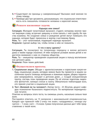 60
4. Существуют ли границы у самореализации? Выскажи своё мнение по
этому поводу.
5. Приведи два-три аргумента, доказывающих, что социальная ответствен-
ность есть показатель готовности человека к взрослой жизни.
Решаем жизненные задачи.
Карьера или семья?
Ситуация. Молодой талантливый музыкант, студент, которому многие про-
чат мировую славу, встречает девушку и готов связать с ней судьбу. Их чув-
ства взаимны. Но создание семьи и рождение детей могут помешать его
карьере, которая будет принесена в жертву счастливому браку.
Роль. Ты – этот талантливый, подающий надежды музыкант.
Результат. Сделай выбор так, чтобы потом о нём не пожалеть.
А что я могу сделать?
Ситуация. Ты посмотрел по телевизору передачу о жизни детского
дома в твоём городе (посёлке). И тебя потрясли условия жизни детей и не-
достаток внимания к ним со стороны общества.
Роль. Ты – инициатор проведения социальной акции в пользу воспитанни-
ков детского дома.
Результат. План твоих действий.
Осуществляем проекты.
1. Социальная акция. Обсуди с одноклассниками и взрослыми какую-ни-
будь социальную акцию, которую можно было бы провести в вашем на-
селённом пункте (помощь ветеранам и пожилым людям, уборка террито-
рии микрорайона, концерт в детском доме…). Создай инициативную
группу, составь план проведения акции. По её итогам подготовь видео-
или фотоотчёт, напиши статью в газету. Обязательно поблагодари всех,
кто принял участие в социальной акции.
2. Тест «Волевой ли ты человек?» (Автор теста – И. Юсупов, доцент кафе-
дры психологии Казанского пединститута. По материалам периодичес-
кой печати).
Ответив на вопросы этого теста, ты сможешь узнать, насколько сильна твоя
воля.
Постарайся ответить на 15 вопросов с максимальной откровенностью.
Каждое «да» принесёт тебе 2 очка; «не знаю», «затрудняюсь», «иногда слу-
чается» – 1 очко; «нет» – 0 очков. Сумма полученных данных даст тебе пред-
ставление о твоей воле.
 