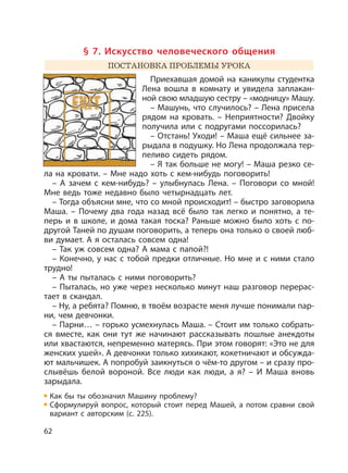 62
§ 7. Искусство человеческого общения
ПОСТАНОВКА ПРОБЛЕМЫ УРОКА
Приехавшая домой на каникулы студентка
Лена вошла в комнату и увидела заплакан-
ной свою младшую сестру – «модницу» Машу.
– Машунь, что случилось? – Лена присела
рядом на кровать. – Неприятности? Двойку
получила или с подругами поссорилась?
– Отстань! Уходи! – Маша ещё сильнее за-
рыдала в подушку. Но Лена продолжала тер-
пеливо сидеть рядом.
– Я так больше не могу! – Маша резко се-
ла на кровати. – Мне надо хоть с кем-нибудь поговорить!
– А зачем с кем-нибудь? – улыбнулась Лена. – Поговори со мной!
Мне ведь тоже недавно было четырнадцать лет.
– Тогда объясни мне, что со мной происходит! – быстро заговорила
Маша. – Почему два года назад всё было так легко и понятно, а те-
перь и в школе, и дома такая тоска? Раньше можно было хоть с по-
другой Таней по душам поговорить, а теперь она только о своей люб-
ви думает. А я осталась совсем одна!
– Так уж совсем одна? А мама с папой?!
– Конечно, у нас с тобой предки отличные. Но мне и с ними стало
трудно!
– А ты пыталась с ними поговорить?
– Пыталась, но уже через несколько минут наш разговор перерас-
тает в скандал.
– Ну, а ребята? Помню, в твоём возрасте меня лучше понимали пар-
ни, чем девчонки.
– Парни… – горько усмехнулась Маша. – Стоит им только собрать-
ся вместе, как они тут же начинают рассказывать пошлые анекдоты
или хвастаются, непременно матерясь. При этом говорят: «Это не для
женских ушей». А девчонки только хихикают, кокетничают и обсужда-
ют мальчишек. А попробуй заикнуться о чём-то другом – и сразу про-
слывёшь белой вороной. Все люди как люди, а я? – И Маша вновь
зарыдала.
Как бы ты обозначил Машину проблему?
Сформулируй вопрос, который стоит перед Машей, а потом сравни свой
вариант с авторским (с. 225).
 