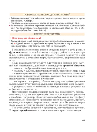 63
ПОВТОРЕНИЕ НЕОБХОДИМЫХ ЗНАНИЙ
Объясни значение слов: общение, мировоззрение, этика, мораль, нрав-
ственность. (Словарь)
Что такое самореализация, какова её роль в жизни человека? (§ 5)
Ты помнишь Шарикова, персонажа повести М.А. Булгакова «Собачье серд-
це»? Как ты думаешь, чего Шарикову не хватало для общения? (Уч-к «Ли-
тература» («Дом без стен»), 8-й кл.)
РЕШЕНИЕ ПРОБЛЕМЫ
1. Для чего мы общаемся?
Прочитай текст и дай ответ на вопрос, который сформулирован в заголов-
ке. Сделай вывод по проблеме, которая беспокоит Машу в тексте в на-
чале параграфа: «Что делать, если тебя не понимают?».
В различные моменты жизни общение несёт в себе разные
функции: отдых – для болтающих подруг, работа – для лектора
и т.д. В контакте с другими людьми человек реализует свои
потребности: в познании мира, безопасности, выражении себя
и т.д.
Люди взаимодействуют друг с другом при помощи речи (уст-
ной или письменной), добавляя к ней и другие средства общения:
– жесты – небрежный кивок, взмахи рук и т.д.;
– мимику – улыбка, нахмуренные брови, «каменное» лицо и т.д.;
– интонации голоса – дружеские, начальственные, заискива-
ющие или покровительственные, которые без слов передают
наши чувства и отношение к человеку;
– поступки – например, обиженная девушка демонстративно
выбрасывает букет цветов, сын в знак примирения моет посуду;
– рисунки-знаки – эмблемы на одежде и вещах, рисунки на
асфальте и стенах и т.п.
Многообразие средств общения даёт нам возможность переда-
вать одну и ту же информацию (мысль или чувство) разными
способами. Например, объясняться в любви можно по телефону
или в письме, произнести признание вслух на свидании, пропеть
серенаду или просто выразительно посмотреть. От умения выра-
жать мысли и чувства зависит, поймут ли нас окружающие.
При этом любое общение – процедура, растянутая во времени.
В структуре общения психологи выделяют три составляющие:
 