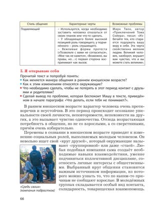 66
Стиль общения Характерные черты Возможные проблемы
Подавляющий – Используется, когда необходимо
заставить человека отказаться от
своих планов или что-то сделать.
– У обладающего более высокой
позицией роль говорящего, у подчи-
нённого – роль слушающего.
– Вежливые формы протеста
(«Позвольте с вами не согласиться»,
«Мне так не кажется», «Возможно, вы
правы, но…») первая сторона вос-
принимает как вызов.
Марк Твен, автор
«Приключений Тома
Сойера», писал: «Из-
бегайте тех, кто стара-
ется подорвать вашу
веру в себя. Эта черта
свойственна мелким
людям. Великий чело-
век, наоборот, внушает
вам чувство, что и вы
можете стать великим».
3. Я открываю себя
Прочитай текст и попробуй понять:
Как меняется манера общения в раннем юношеском возрасте?
Как к этим изменениям относятся окружающие?
Что необходимо сделать, чтобы не потерять в этот период контакт с друзь-
ями и родителями?
Сделай вывод по проблеме, которая беспокоит Машу в тексте, приведён-
ном в начале параграфа: «Что делать, если тебя не понимают?».
В раннем юношеском возрасте характер человека очень проти-
воречив и неустойчив. В это период происходит осознание уни-
кальности своей личности, неповторимости, непохожести на дру-
гих, а это вызывает чувство одиночества. Отсюда возрастающая
потребность в общении, но не со взрослыми, а со сверстниками,
причём очень избирательно.
Перемены в сознании в юношеском возрасте приводят к изме-
нению социальных ролей, выполняемых молодым человеком. Он
невольно ищет свой «круг друзей», который окружающие назы-
вают «группировкой» или даже «стаей». Лю-
бая подобная компания сама создаёт необ-
ходимые навыки взаимодействия, умение
подчиняться коллективной дисциплине, со-
относить личные интересы с общественны-
ми. Выбранный круг общения становится
важным источником информации, из кото-
рого можно узнать то, что по каким-то при-
чинам не сообщают взрослые. В молодёжных
группах складывается особый вид контакта,
солидарность, товарищеская взаимопомощь.
«Среди своих»
(компания подростков)
 