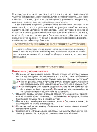 68
У молодого человека, который находится в «стае», появляется
чувство эмоционального благополучия и устойчивости. Для него
главное – понять, сумел ли он заслужить уважение товарищей,
именно это имеет для него решающее значение.
В юношеском возрасте усиливается потребность не только в
социальной, но и пространственной, территориальной автономии,
защите своего личного пространства. «Всё детство и юность я
страстно и безнадёжно мечтал о своей комнате, где жил бы один,
о четырёх стенах, в которых бы чувствовал себя личностью,
обрёл бы себя самого», – писал в своих воспоминаниях француз-
ский писатель Франсуа Мориак.
ФОРМУЛИРОВАНИЕ ВЫВОДА И СРАВНЕНИЕ С АВТОРСКИМ
Умение общаться очень важно для разрешения возникаю-
щих в жизни проблем, и потому оно считается одним из наибо-
лее ценных навыков. Успех любого общения зависит от взаимо-
понимания.
Стили общения
ПРИМЕНЕНИЕ ЗНАНИЙ
Выполняем учебные задания.
1. Определи, что имел в виду капитан Жеглов, говоря, что человеку можно
сказать «здравствуйте» так, что обидишь его, а можно сказать и «сволочь»
так, что он расплывётся в улыбке. О каких средствах общения он говорил?
2. Как ты думаешь, почему просмотр фильма вместе с друзьями или в
полном зрительном зале значительно интереснее, чем в одиночестве?
3. Проанализируй свои навыки общения. Какие из них помогают те-
бе, а какие, наоборот, мешают? Подумай над тем, каким образом
ты можешь изменить то, что тебя не устраивает.
4. Придумай фразы, которые отражают разные типы общения: а) дружес-
кий; б) деловой; в) отстранённый; г) подавляющий. Определи, какими
будут слова, мимика, поза в каждом случае.
5. Назови средства общения, связанные с речью. Определи, в каких сти-
лях общения их можно использовать.
6. Какую, на твой взгляд, манеру общения можно считать универсальной?
Поясни свой выбор.
7. Вспомни кого-нибудь из своих знакомых, чью манеру общения ты счи-
таешь успешной. Что конкретно отличает его стиль общения?
 