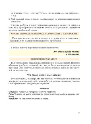 7
«я считаю, что…», «потому что...», «во-первых…», «во-вторых…»
и т.д.
5. Дай полный ответ (если необходимо), не ожидая наводящих
вопросов.
В итоге работы с продуктивным заданием делается вывод о
том, как приобретённые знания помогают в решении основного
вопроса (проблемы) урока.
ФОРМУЛИРОВАНИЕ ВЫВОДА И СРАВНЕНИЕ С АВТОРСКИМ
Ученики читают вывод и проверяют свои предположения,
сравнивая их с авторским решением проблемы.
В конце текста перечислены новые понятия:
Эти слова нужно понять
и запомнить
ПРИМЕНЕНИЕ ЗНАНИЙ
Так обозначены задания на применение новых знаний. Помимо
обычных учебных заданий, это могут быть жизненные задачи и
проекты. Они могут выполняться как на уроках, так и во внеуроч-
ной деятельности.
Что такое жизненные задачи?
Это проблемы, с которыми ты можешь столкнуться в жизни и
для решения которых тебе понадобятся разные знания и умения.
Они оформлены следующим образом:
Название
Ситуация. Условия, в которых возникла проблема.
Роль. Человек, на место которого ты должен поставить себя и решить про-
блему.
Результат. То, что нужно получить в итоге.
 