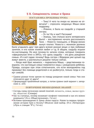 70
§ 8. Священность семьи и брака
ПОСТАНОВКА ПРОБЛЕМЫ УРОКА
– Тань! А чего ты вчера на звонки не от-
вечала? – спросила «модница» Маша свою
подружку.
– Извини, я была на свадьбе у старшей
сестры.
– Ух ты! Ну и как?! Расскажи!
– Знаешь, там столько всего интересного
было! – восторженно начала рассказывать
Таня. – Невесту похищали, и Фёдор-жених
выкуп платил. Невеста с женихом должны
были угадывать друг про друга всякие разные вещи: и про любимые
занятия, и кто какие книжки любит и т.д. В общем, свадьбу играли
по-настоящему. Но мне почему-то запали слова, которые говорила
«официальная тётя» в ЗАГСе, что «день свадьбы – это день рождения
семьи». И я всё гадаю: почему? Ведь сестра с Фёдором уже целый год
живут вместе, а расписаться решили только сейчас.
– Когда мой брат женился, – подхватила Маша, – родственники го-
ворили, что настоящая семья появляется лишь с рождением ребёнка.
Правда, соседки при этом сплетничали, что если молодожёны год
проживут без помощи родителей и не разбегутся, только тогда и ста-
нут семьёй.
Сравни разные точки зрения по поводу рождения новой семьи. Чем они
отличаются друг от друга?
Сформулируй проблемный вопрос, а потом сравни свой вариант с автор-
ским (с. 225).
ПОВТОРЕНИЕ НЕОБХОДИМЫХ ЗНАНИЙ
Составь схему логических связей понятий: личность, семья, малая груп-
па, общество. (Словарь)
Как ты считаешь, почему возникает конфликт поколений и как его можно
разрешить? (Уч-к «Обществознание», 7-й кл.)
Вспомни произведение А. Грина «Алые паруса». Каким ты видишь продол-
жение истории Грея и Ассоль? Объясни свой выбор. (Уч-к «Литература»
(«Путь к станции ”Я”»), 7-й кл.)
 