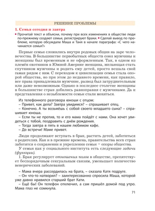71
РЕШЕНИЕ ПРОБЛЕМЫ
1. Семья сегодня и завтра
Прочитай текст и объясни, почему при всех изменениях в обществе люди
по-прежнему создают семьи, регистрируют браки. Сделай вывод по про-
блеме, которую обсуждали Маша и Таня в начале параграфа: «С чего на-
чинается семья?»
Первые семьи сложились внутри родовых общин на заре чело-
вечества. В большинстве первобытных обществ союз мужчины и
женщины был временным и не оформленным. Так, в одном из
племён охотников в Южной Америке женщина, желающая стать
спутником мужчины и родить ему детей, просто вешала свой
гамак рядом с ним. С переходом к цивилизации семья стала опо-
рой общества, но при этом до недавнего времени, как правило,
все права принадлежали мужчине, развод был затруднительным
или даже невозможным. Однако в последнее столетие женщины
в большинстве стран добились равноправия с мужчинами. Да и
представления о незыблемости семьи стали меняться.
Из телефонного разговора юноши с отцом:
– Привет, как дела? Завтра увидимся? – спрашивает отец.
– Конечно. А ты возьмёшь с собой своего младшего сына? – спра-
шивает юноша.
– Если ты не против, то и его мама пойдёт с нами. Она хочет уви-
деться с тобой, поздравить с днём рождения.
– Тогда завтра в пять в нашем любимом кафе.
– До встречи! Маме привет.
Люди продолжают вступать в брак, растить детей, заботиться
о родителях. Как и в прежние времена, правительства всех стран
заботятся о сохранении и укреплении семьи – опоры общества.
У семьи как у социального института есть следующие задачи
(функции).
1. Брак регулирует отношения полов в обществе, препятству-
ет беспорядочным сексуальным связям, уменьшает количество
венерических заболеваний.
– Мама вчера рассердилась на брата, – сказала Катя подруге.
– Он что-то натворил? – заинтересованно спросила Маша, которой
уже давно нравился старший брат Кати.
– Ещё бы! Он телефон отключил, а сам пришёл домой под утро.
Мама глаз не сомкнула.
 