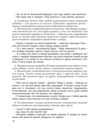 72
– Ну, он же не маленький! Двадцать три года, может уже жениться.
– Вот мама ему и говорит: «Чем шляться с кем попало, женись!»
2. Рождение детей. Для любой нормальной семьи рождение
ребёнка – это радость и счастье. Рождение здоровых детей –
один из важнейших показателей стабильности общества.
3. Воспитание подрастающего поколения. Истинным родите-
лем считается не тот, кто сумел родить, а тот, кто воспитал. Так
гласит народная мудрость. Родители – образец для подражания.
Если по какой-либо причине родители теряют свой авторитет,
дети начинают подражать приятелям с улицы.
– Когда я смотрю на своих родителей, – заметила однажды Таня, –
мне так хочется создать свою семью, родить детей.
– Ты с ума сошла! – воскликнула Даша. – Куда торопиться? А дети –
это вообще кошмар: кричат, пищат, вечно чего-то просят.
– А я вижу, как папа за мамой ухаживает, как мама с любовью нян-
чится с недавно родившимся братом, как папа помогает своей сестре
и бабушке. А со мной он на коньках катается и уроки помогает гото-
вить. Я хочу такую же семью.
4. Эмоциональная разрядка. В семье каждый из нас может полу-
чить любовь, тепло, ласку, заботу, сочувствие и многое другое.
5. Физическая, экономическая и психологическая защита чле-
нов семьи. Члены семьи разделяют друг с другом горе, стыд,
радость. Вступаются друг за друга, поддерживают в минуты
испытаний.
– Мне так не хватает мамы! – делится Тимур с отцом. – Раньше ка-
залось, что она всё время пристаёт, надоедает. А теперь, когда её ря-
дом нет, я понимаю, что она хотела меня защитить, поддержать.
Я вспоминаю, как она радовалась моим успехам, пусть даже самым
незначительным. Вот бы вернуть всё обратно!
– К сожалению, это невозможно, сынок. Теперь мы с тобой вдвоём.
Наша семья стала меньше, но она осталась семьёй.
6. Установление тесных экономических отношений: ведение
общего хозяйства, материальная помощь друг другу.
– Саша! У тебя куртка разорвалась?
– Да, ведь ей уже третий год!
– Вечером пойдём в магазин за новой курткой. А заодно ты помо-
жешь мне донести домой продукты на неделю.
 