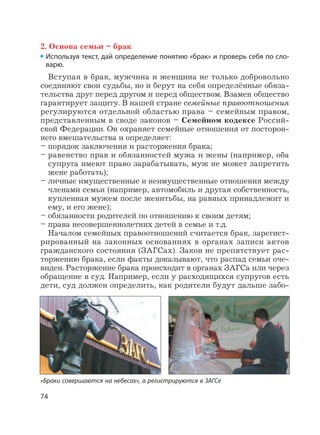 74
2. Основа семьи – брак
Используя текст, дай определение понятию «брак» и проверь себя по сло-
варю.
Вступая в брак, мужчина и женщина не только добровольно
соединяют свои судьбы, но и берут на себя определённые обяза-
тельства друг перед другом и перед обществом. Взамен общество
гарантирует защиту. В нашей стране семейные правоотношения
регулируются отдельной областью права – семейным правом,
представленным в своде законов – Семейном кодексе Россий-
ской Федерации. Он охраняет семейные отношения от посторон-
него вмешательства и определяет:
– порядок заключения и расторжения брака;
– равенство прав и обязанностей мужа и жены (например, оба
супруга имеют право зарабатывать, муж не может запретить
жене работать);
– личные имущественные и неимущественные отношения между
членами семьи (например, автомобиль и другая собственность,
купленная мужем после женитьбы, на равных принадлежит и
ему, и его жене);
– обязанности родителей по отношению к своим детям;
– права несовершеннолетних детей в семье и т.д.
Началом семейных правоотношений считается брак, зарегист-
рированный на законных основаниях в органах записи актов
гражданского состояния (ЗАГСах). Закон не препятствует рас-
торжению брака, если факты доказывают, что распад семьи оче-
виден. Расторжение брака происходит в органах ЗАГСа или через
обращение в суд. Например, если у расходящихся супругов есть
дети, суд должен определить, как родители будут дальше забо-
«Браки совершаются на небесах», а регистрируются в ЗАГСе
 