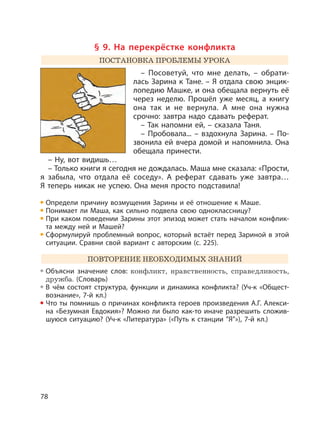 78
§ 9. На перекрёстке конфликта
ПОСТАНОВКА ПРОБЛЕМЫ УРОКА
– Посоветуй, что мне делать, – обрати-
лась Зарина к Тане. – Я отдала свою энцик-
лопедию Машке, и она обещала вернуть её
через неделю. Прошёл уже месяц, а книгу
она так и не вернула. А мне она нужна
срочно: завтра надо сдавать реферат.
– Так напомни ей, – сказала Таня.
– Пробовала... – вздохнула Зарина. – По-
звонила ей вчера домой и напомнила. Она
обещала принести.
– Ну, вот видишь…
– Только книги я сегодня не дождалась. Маша мне сказала: «Прости,
я забыла, что отдала её соседу». А реферат сдавать уже завтра…
Я теперь никак не успею. Она меня просто подставила!
Определи причину возмущения Зарины и её отношение к Маше.
Понимает ли Маша, как сильно подвела свою одноклассницу?
При каком поведении Зарины этот эпизод может стать началом конфлик-
та между ней и Машей?
Сформулируй проблемный вопрос, который встаёт перед Зариной в этой
ситуации. Сравни свой вариант с авторским (с. 225).
ПОВТОРЕНИЕ НЕОБХОДИМЫХ ЗНАНИЙ
Объясни значение слов: конфликт, нравственность, справедливость,
дружба. (Словарь)
В чём состоят структура, функции и динамика конфликта? (Уч-к «Общест-
вознание», 7-й кл.)
Что ты помнишь о причинах конфликта героев произведения А.Г. Алекси-
на «Безумная Евдокия»? Можно ли было как-то иначе разрешить сложив-
шуюся ситуацию? (Уч-к «Литература» («Путь к станции ”Я”»), 7-й кл.)
 